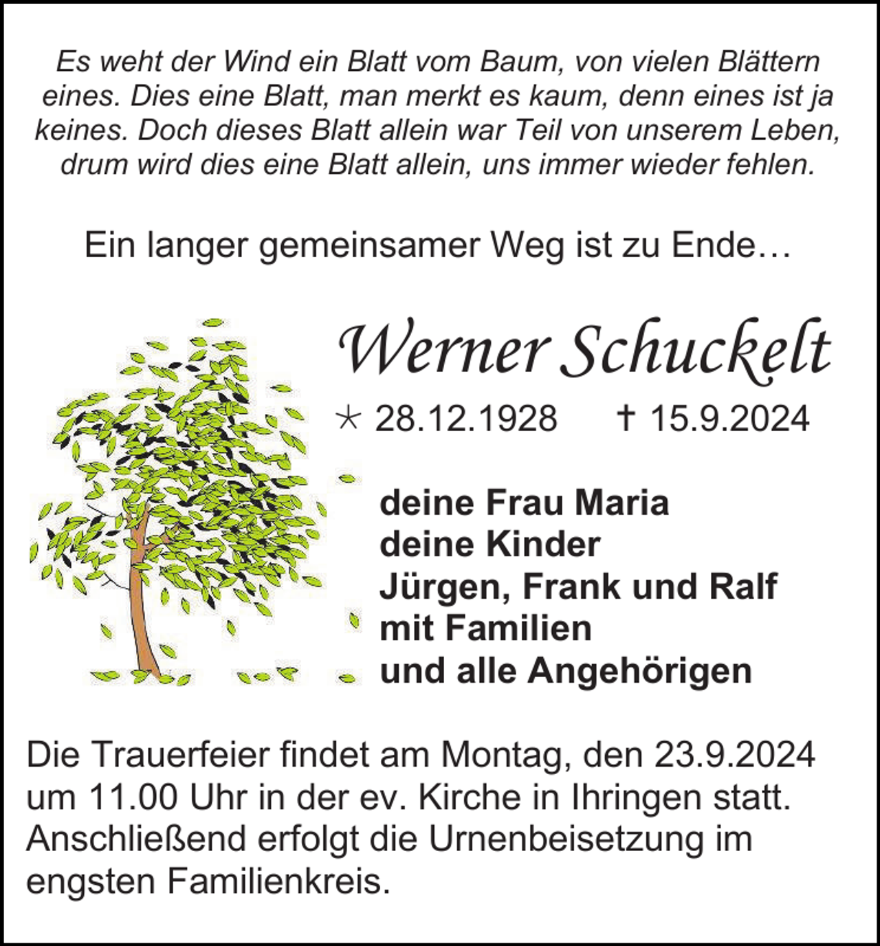 <p>Es weht der Wind ein Blatt vom Baum, von vielen Blättern<br />eines. Dies eine Blatt, man merkt es kaum, denn eines ist ja<br />keines. Doch dieses Blatt allein war Teil von unserem Leben,<br />drum wird dies eine Blatt allein, uns immer wieder fehlen.</p>
<p>Ein langer gemeinsamer Weg ist zu Ende…</p>
<p>Werner Schuckelt<br /><span>*</span> 28.12.1928</p>
<p><span>†</span> 15.9.2024</p>
<p>deine Frau Maria<br />deine Kinder<br />Jürgen, Frank und Ralf<br />mit Familien<br />und alle Angehörigen<br />Die Trauerfeier findet am Montag, den 23.9.2024<br />um 11.00 Uhr in der ev. Kirche in Ihringen statt.<br />Anschließend erfolgt die Urnenbeisetzung im<br />engsten Familienkreis.</p>