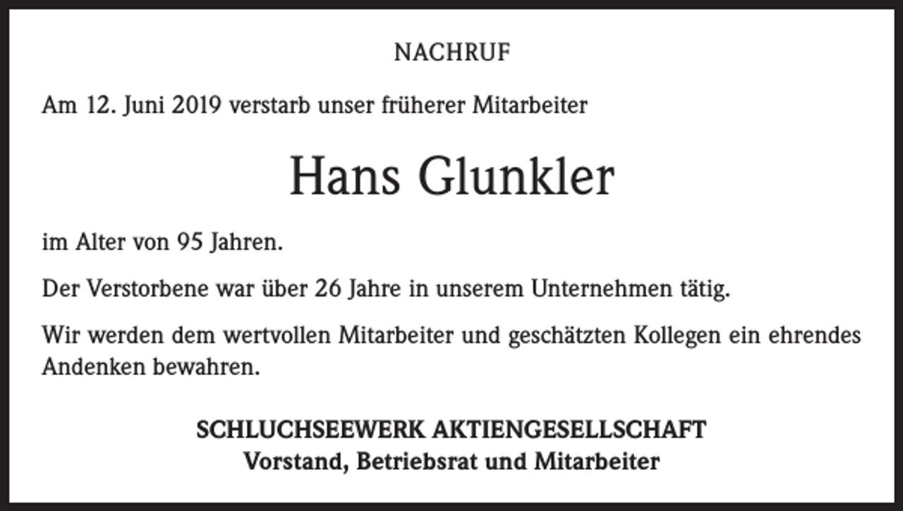 <p>NACHRUF<br />Am 12. Juni 2019 verstarb unser früherer Mitarbeiter</p><p>Hans Glunkler<br />im Alter von 95 Jahren.<br />Der Verstorbene war über 26 Jahre in unserem Unternehmen tätig.<br />Wir werden dem wertvollen Mitarbeiter und geschätzten Kollegen ein ehrendes<br />Andenken bewahren.<br />SCHLUCHSEEWERK AKTIENGESELLSCHAFT<br />Vorstand, Betriebsrat und Mitarbeiter</p>