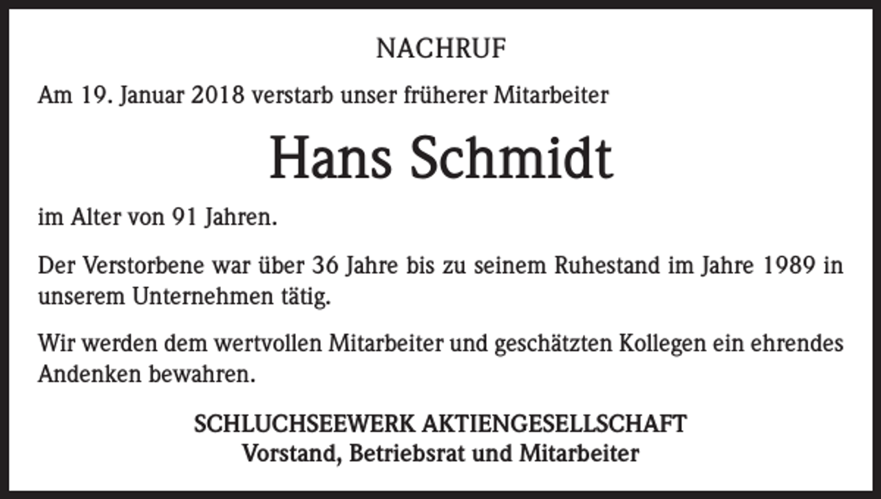 <p>NACHRUF<br />Am 19. Januar 2018 verstarb unser früherer Mitarbeiter</p><p>Hans Schmidt<br />im Alter von 91 Jahren.<br />Der Verstorbene war über 36 Jahre bis zu seinem Ruhestand im Jahre 1989 in<br />­unserem Unternehmen tätig.<br />Wir werden dem wertvollen Mitarbeiter und geschätzten Kollegen ein ehrendes<br />Andenken bewahren.<br />SCHLUCHSEEWERK AKTIENGESELLSCHAFT<br />Vorstand, Betriebsrat und Mitarbeiter</p>