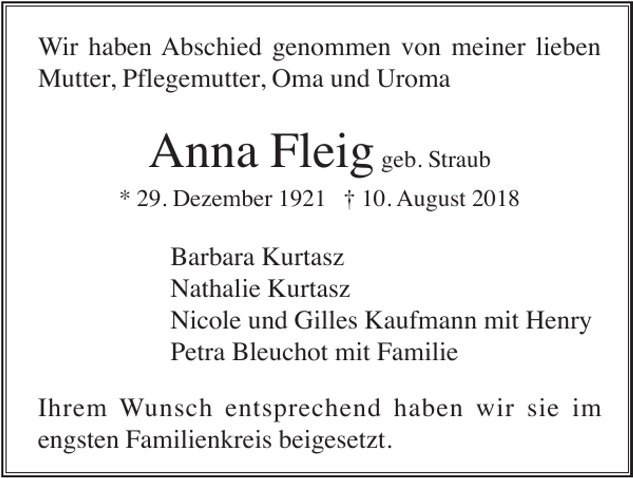 <p>Wir haben Abschied genommen von meiner lieben<br />Mutter, Pflegemutter, Oma und Uroma</p><p>Anna Fleig geb. Straub<br />* 29. Dezember 1921 † 10. August 2018</p><p>Barbara Kurtasz<br />Nathalie Kurtasz<br />Nicole und Gilles Kaufmann mit Henry<br />Petra Bleuchot mit Familie<br />Ihrem Wunsch entsprechend haben wir sie im<br />engsten Familienkreis beigesetzt.</p>