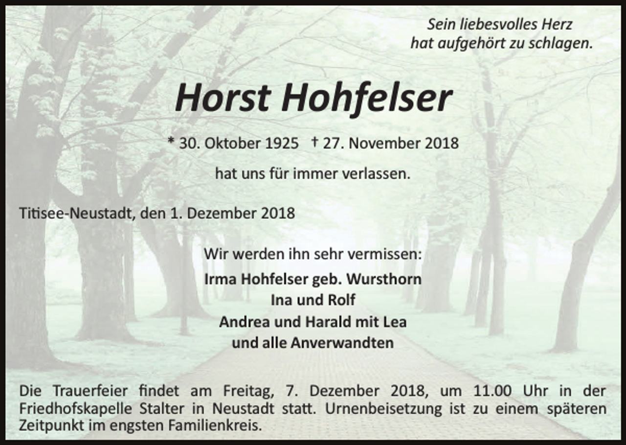 <p>Sein liebesvolles Herz<br />hat aufgehört zu schlagen.</p><p>Horst Hohfelser<br />* 30. Oktober 1925 † 27. November 2018<br />hat uns für immer verlassen.<br />Ti�see­Neustadt, den 1. Dezember 2018<br />Wir werden ihn sehr vermissen:<br />Irma Hohfelser geb. Wursthorn<br />Ina und Rolf<br />Andrea und Harald mit Lea<br />und alle Anverwandten<br />Die Trauerfeier ﬁndet am Freitag, 7. Dezember 2018, um 11.00 Uhr in der<br />Friedhofskapelle Stalter in Neustadt sta�. Urnenbeisetzung ist zu einem späteren<br />Zeitpunkt im engsten Familienkreis.</p>