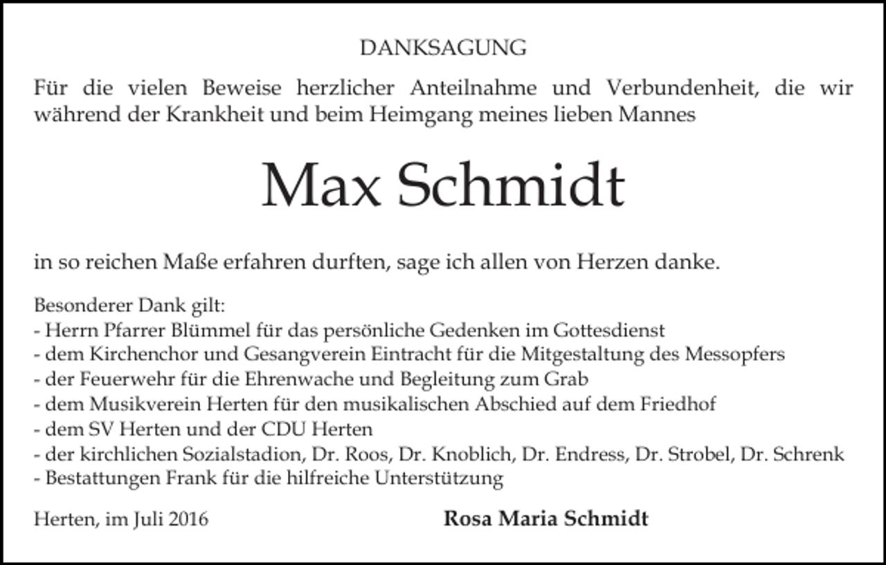 <p>DANKSAGUNG<br />Für die vielen Beweise herzlicher Anteilnahme und Verbundenheit, die wir<br />während der Krankheit und beim Heimgang meines lieben Mannes</p><p>Max Schmidt<br />in so reichen Maße erfahren durften, sage ich allen von Herzen danke.<br />Besonderer Dank gilt:<br />- Herrn Pfarrer Blümmel für das persönliche Gedenken im Gottesdienst<br />- dem Kirchenchor und Gesangverein Eintracht für die Mitgestaltung des Messopfers<br />- der Feuerwehr für die Ehrenwache und Begleitung zum Grab<br />- dem Musikverein Herten für den musikalischen Abschied auf dem Friedhof<br />- dem SV Herten und der CDU Herten<br />- der kirchlichen Sozialstadion, Dr. Roos, Dr. Knoblich, Dr. Endress, Dr. Strobel, Dr. Schrenk<br />- Bestattungen Frank für die hilfreiche Unterstützung<br />Herten, im Juli 2016</p><p>Rosa Maria Schmidt</p>
