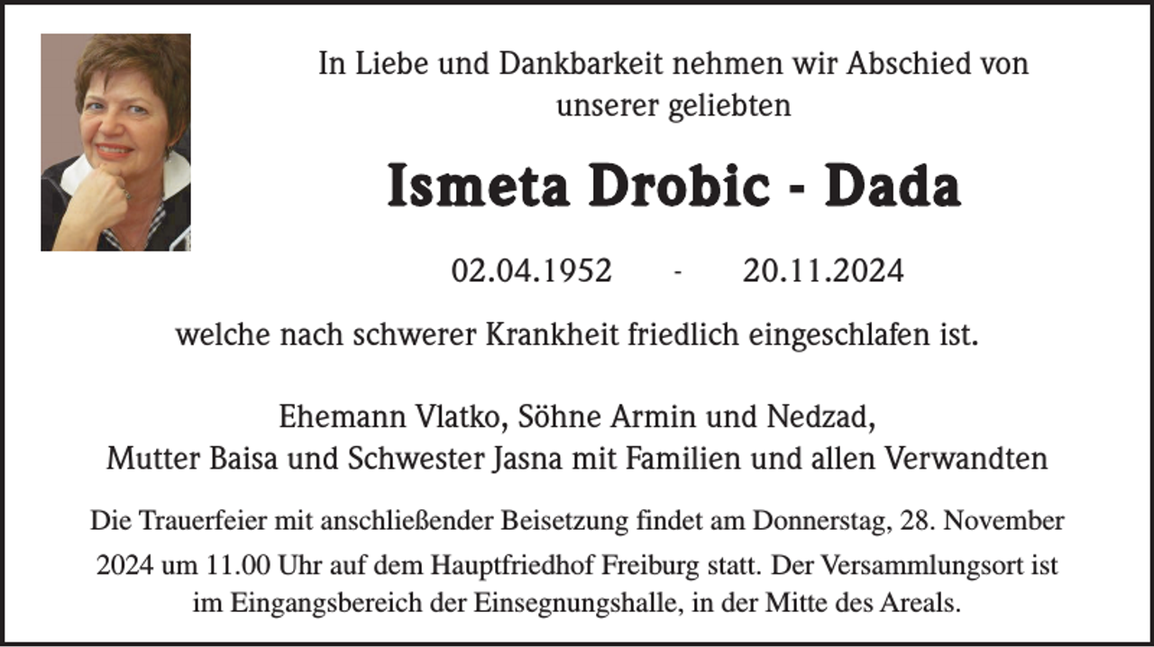 <p>In Liebe und Dankbarkeit nehmen wir Abschied von<br />unserer geliebten</p><p>Ismeta Drobic - Dada<br />02.04.1952</p><p>-</p><p>20.11.2024</p><p>welche nach schwerer Krankheit friedlich eingeschlafen ist.<br />Ehemann Vlatko, Söhne Armin und Nedzad,<br />Mutter Baisa und Schwester Jasna mit Familien und allen Verwandten<br />Die Trauerfeier mit anschließender Beisetzung findet am Donnerstag, 28. November<br />2024 um 11.00 Uhr auf dem Hauptfriedhof Freiburg statt. Der Versammlungsort ist<br />im Eingangsbereich der Einsegnungshalle, in der Mitte des Areals.</p>
