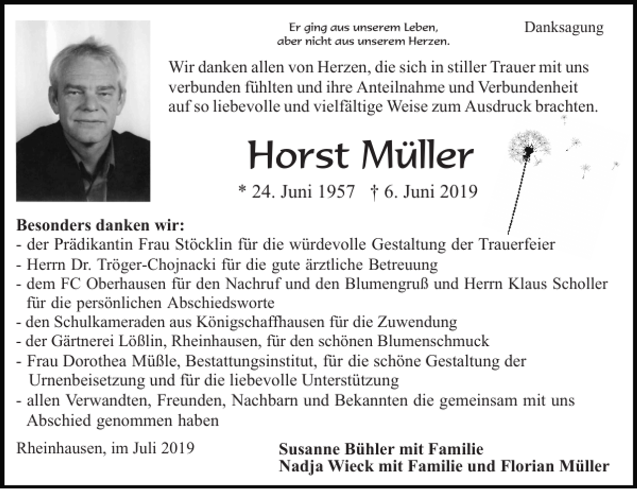 <p>Er ging aus unserem Leben,<br />aber nicht aus unserem Herzen.</p><p>Danksagung</p><p>Wir danken allen von Herzen, die sich in stiller Trauer mit uns<br />verbunden fühlten und ihre Anteilnahme und Verbundenheit<br />auf so liebevolle und vielfältige Weise zum Ausdruck brachten.</p><p>Horst Müller<br />* 24. Juni 1957 † 6. Juni 2019<br />Besonders danken wir:<br />- der Prädikantin Frau Stöcklin für die würdevolle Gestaltung der Trauerfeier<br />- Herrn Dr. Tröger-Chojnacki für die gute ärztliche Betreuung<br />- dem FC Oberhausen für den Nachruf und den Blumengruß und Herrn Klaus Scholler<br />für die persönlichen Abschiedsworte<br />- den Schulkameraden aus Königschaffhausen für die Zuwendung<br />- der Gärtnerei Lößlin, Rheinhausen, für den schönen Blumenschmuck<br />- Frau Dorothea Müßle, Bestattungsinstitut, für die schöne Gestaltung der<br />Urnenbeisetzung und für die liebevolle Unterstützung<br />- allen Verwandten, Freunden, Nachbarn und Bekannten die gemeinsam mit uns<br />Abschied genommen haben<br />Rheinhausen, im Juli 2019</p><p>Susanne Bühler mit Familie<br />Nadja Wieck mit Familie und Florian Müller</p>