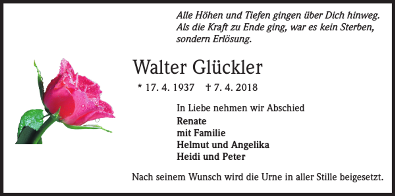 <p>Alle Höhen und Tiefen gingen über Dich hinweg.<br />Als die Kraft zu Ende ging, war es kein Sterben,<br />sondern Erlösung.</p><p>Walter Glückler<br />* 17. 4. 1937</p><p>† 7. 4. 2018</p><p>In Liebe nehmen wir Abschied<br />Renate<br />mit Familie<br />Helmut und Angelika<br />Heidi und Peter<br />Nach seinem Wunsch wird die Urne in aller Stille beigesetzt.</p>