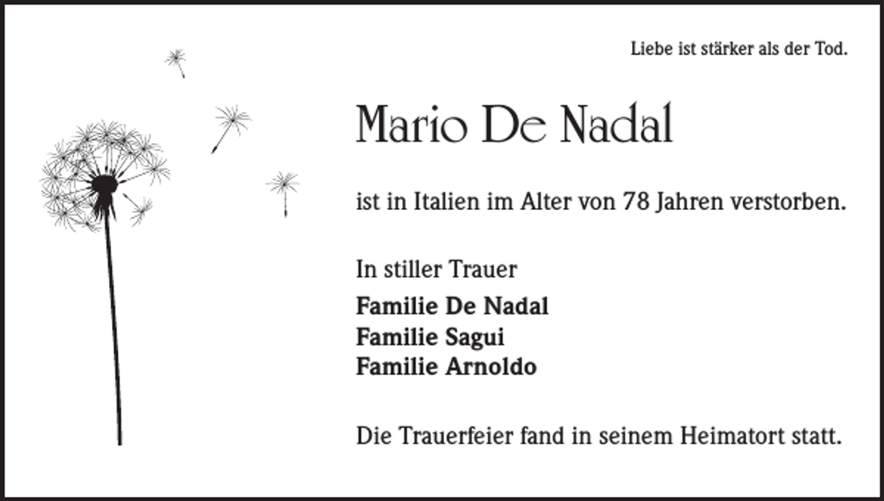 <p>Liebe ist stärker als der Tod.</p><p>Mario De Nadal<br />ist in Italien im Alter von 78 Jahren verstorben.<br />In stiller Trauer<br />Familie De Nadal<br />Familie Sagui<br />Familie Arnoldo<br />Die Trauerfeier fand in seinem Heimatort statt.</p>