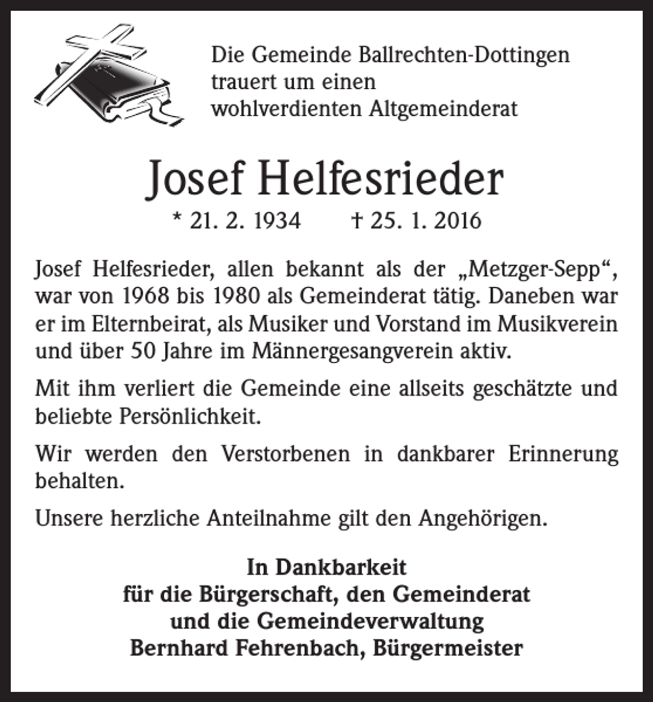 <p>Die Gemeinde Ballrechten-Dottingen<br />trauert um einen<br />wohlverdienten Altgemeinderat</p><p>Josef Helfesrieder<br />* 21. 2. 1934 † 25. 1. 2016</p><p>Josef Helfesrieder, allen bekannt als der „Metzger-Sepp“,<br />war von 1968 bis 1980 als Gemeinderat tätig. Daneben war<br />er im Elternbeirat, als Musiker und Vorstand im Musikverein<br />und über 50 Jahre im Männergesangverein aktiv.<br />Mit ihm verliert die Gemeinde eine allseits geschätzte und<br />beliebte Persönlichkeit.<br />Wir werden den Verstorbenen in dankbarer Erinnerung<br />behalten.<br />Unsere herzliche Anteilnahme gilt den Angehörigen.<br />In Dankbarkeit<br />für die Bürgerschaft, den Gemeinderat<br />und die Gemeindeverwaltung<br />Bernhard Fehrenbach, Bürgermeister</p>