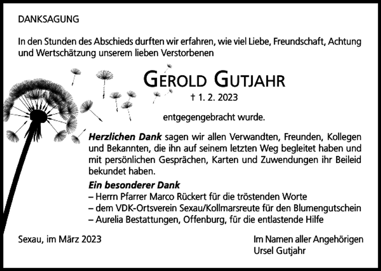 <p>DANKSAGUNG<br />In den Stunden des Abschieds durften wir erfahren, wie viel Liebe, Freundschaft, Achtung<br />und Wertschätzung unserem lieben Verstorbenen</p><p>Gerold Gutjahr<br />† 1. 2. 2023</p><p>entgegengebracht wurde.<br />Herzlichen Dank sagen wir allen Verwandten, Freunden, Kollegen<br />und Bekannten, die ihn auf seinem letzten Weg begleitet haben und<br />mit persönlichen Gesprächen, Karten und Zuwendungen ihr Beileid<br />bekundet haben.<br />Ein besonderer Dank<br />– Herrn Pfarrer Marco Rückert für die tröstenden Worte<br />– dem VDK-Ortsverein Sexau/Kollmarsreute für den Blumengutschein<br />– Aurelia Bestattungen, Offenburg, für die entlastende Hilfe<br />Sexau, im März 2023</p><p>Im Namen aller Angehörigen<br />Ursel Gutjahr</p>