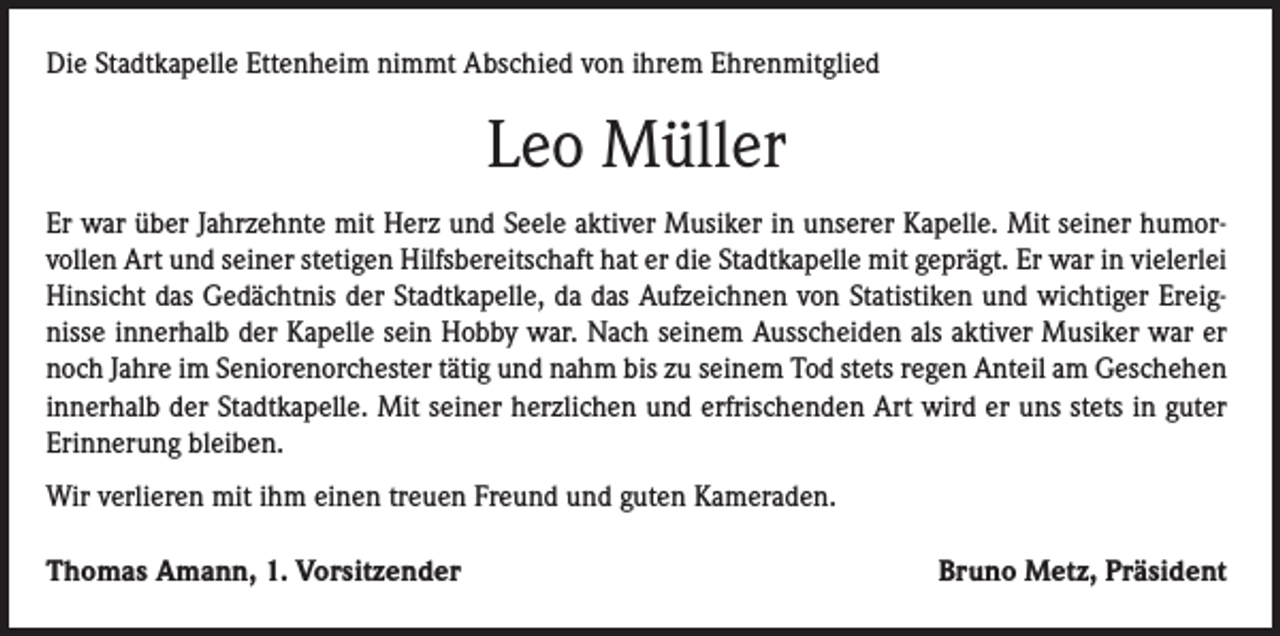 <p>Die Stadtkapelle Ettenheim nimmt Abschied von ihrem Ehrenmitglied</p><p>Leo Müller<br />Er war über Jahrzehnte mit Herz und Seele aktiver Musiker in unserer Kapelle. Mit seiner humorvollen Art und seiner stetigen Hilfsbereitschaft hat er die Stadtkapelle mit geprägt. Er war in vielerlei<br />Hinsicht das Gedächtnis der Stadtkapelle, da das Aufzeichnen von Statistiken und wichtiger Ereignisse innerhalb der Kapelle sein Hobby war. Nach seinem Ausscheiden als aktiver Musiker war er<br />noch Jahre im Seniorenorchester tätig und nahm bis zu seinem Tod stets regen Anteil am Geschehen<br />innerhalb der Stadtkapelle. Mit seiner herzlichen und erfrischenden Art wird er uns stets in guter<br />Erinnerung bleiben.<br />Wir verlieren mit ihm einen treuen Freund und guten Kameraden.<br />Thomas Amann, 1. Vorsitzender</p><p>Bruno Metz, Präsident</p>