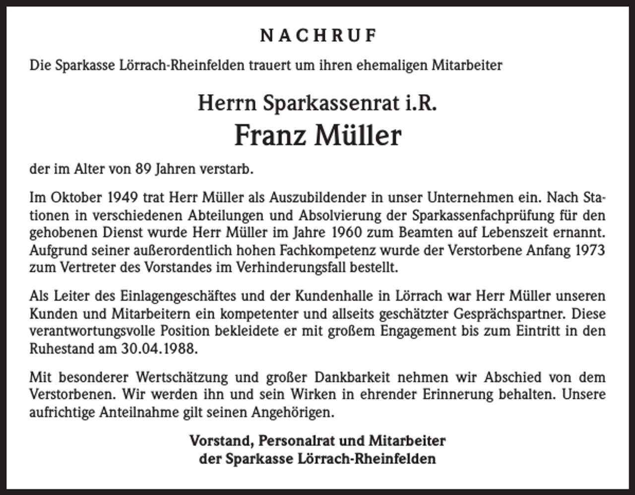 <p>NACHRUF<br />Die Sparkasse Lörrach-Rheinfelden trauert um ihren ehemaligen Mitarbeiter</p><p>Herrn Sparkassenrat i.R.</p><p>Franz Müller<br />der im Alter von 89 Jahren verstarb.<br />Im Oktober 1949 trat Herr Müller als Auszubildender in unser Unternehmen ein. Nach Sta­<br />tionen in verschiedenen Abteilungen und Absolvierung der Sparkassenfachprüfung für den<br />gehobenen Dienst wurde Herr Müller im Jahre 1960 zum Beamten auf Lebenszeit ernannt.<br />Aufgrund seiner außerordentlich hohen Fachkompetenz wurde der Verstorbene Anfang 1973<br />zum Vertreter des Vorstandes im Verhinderungsfall bestellt.<br />Als Leiter des Einlagengeschäftes und der Kundenhalle in Lörrach war Herr Müller unseren<br />Kunden und Mitarbeitern ein kompetenter und allseits geschätzter Gesprächspartner. Diese<br />verantwortungsvolle Position bekleidete er mit großem Engagement bis zum Eintritt in den<br />Ruhestand am 30.04.1988.<br />Mit besonderer Wertschätzung und großer Dankbarkeit nehmen wir Abschied von dem<br />Verstorbenen. Wir werden ihn und sein Wirken in ehrender Erinnerung behalten. Unsere<br />aufrichtige Anteilnahme gilt seinen Angehörigen.<br />Vorstand, Personalrat und Mitarbeiter<br />der Sparkasse Lörrach-Rheinfelden</p>
