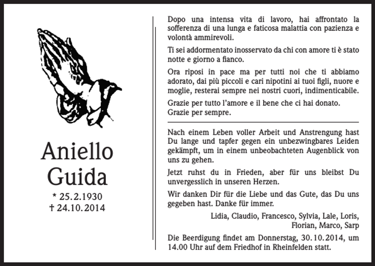 <p>Dopo una intensa vita di lavoro, hai affrontato la<br />sofferenza di una lunga e faticosa malattia con pazienza e<br />volontà ammirevoli.<br />Ti sei addormentato inosservato da chi con amore ti è stato<br />notte e giorno a fianco.<br />Ora riposi in pace ma per tutti noi che ti abbiamo<br />adorato, dai più piccoli e cari nipotini ai tuoi figli, nuore e<br />moglie, resterai sempre nei nostri cuori, indimenticabile.<br />Grazie per tutto l’amore e il bene che ci hai donato.<br />Grazie per sempre.</p><p>Aniello<br />Guida<br />* 25. 2.1930<br />† 24.10. 2014</p><p>Nach einem Leben voller Arbeit und Anstrengung hast<br />Du lange und tapfer gegen ein unbezwingbares Leiden<br />gekämpft, um in einem unbeobachteten Augenblick von<br />uns zu gehen.<br />Jetzt ruhst du in Frieden, aber für uns bleibst Du<br />unvergesslich in unseren Herzen.<br />Wir danken Dir für die Liebe und das Gute, das Du uns<br />gegeben hast. Danke für immer.<br />Lidia, Claudio, Francesco, Sylvia, Lale, Loris,<br />Florian, Marco, Sarp<br />Die Beerdigung findet am Donnerstag, 30. 10. 2014, um<br />14.00 Uhr auf dem Friedhof in Rheinfelden statt.</p>