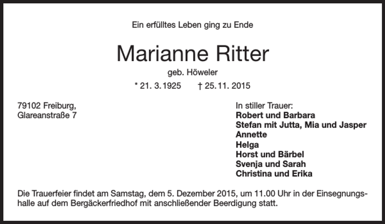 <p>Ein erfülltes Leben ging zu Ende</p><p>Marianne Ritter<br />geb. Höweler<br />* 21. 3. 1925 † 25. 11. 2015<br />79102 Freiburg,<br />In stiller Trauer:<br />Glareanstraße 7 Robert und Barbara<br />Stefan mit Jutta, Mia und Jasper<br />Annette<br />Helga<br />Horst und Bärbel<br />Svenja und Sarah<br />Christina und Erika<br />Die Trauerfeier findet am Samstag, dem 5. Dezember 2015, um 11.00 Uhr in der Einsegnungshalle auf dem Bergäckerfriedhof mit anschließender Beerdigung statt.</p>