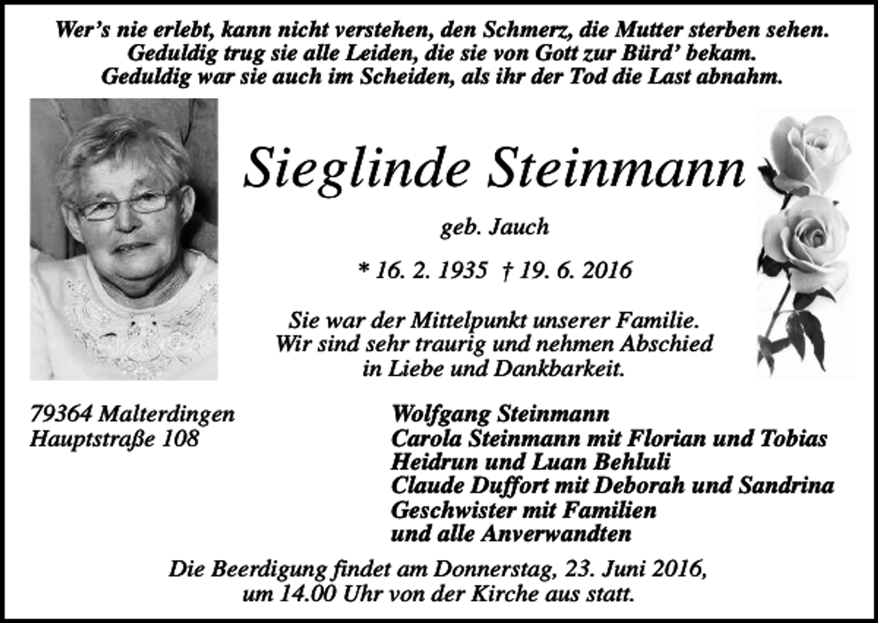 <p>Wer’s nie erlebt, kann nicht verstehen, den Schmerz, die Mutter sterben sehen.<br />Geduldig trug sie alle Leiden, die sie von Gott zur Bürd’ bekam.<br />Geduldig war sie auch im Scheiden, als ihr der Tod die Last abnahm.</p><p>Sieglinde Steinmann<br />geb. Jauch<br />* 16. 2. 1935 † 19. 6. 2016<br />Sie war der Mittelpunkt unserer Familie.<br />Wir sind sehr traurig und nehmen Abschied<br />in Liebe und Dankbarkeit.<br />Wolfgang Steinmann<br />Carola Steinmann mit Florian und Tobias<br />Heidrun und Luan Behluli<br />Claude Duffort mit Deborah und Sandrina<br />Geschwister mit Familien<br />und alle Anverwandten<br />Die Beerdigung findet am Donnerstag, 23. Juni 2016,<br />um 14.00 Uhr von der Kirche aus statt.</p><p>79364 Malterdingen<br />Hauptstraße 108</p>