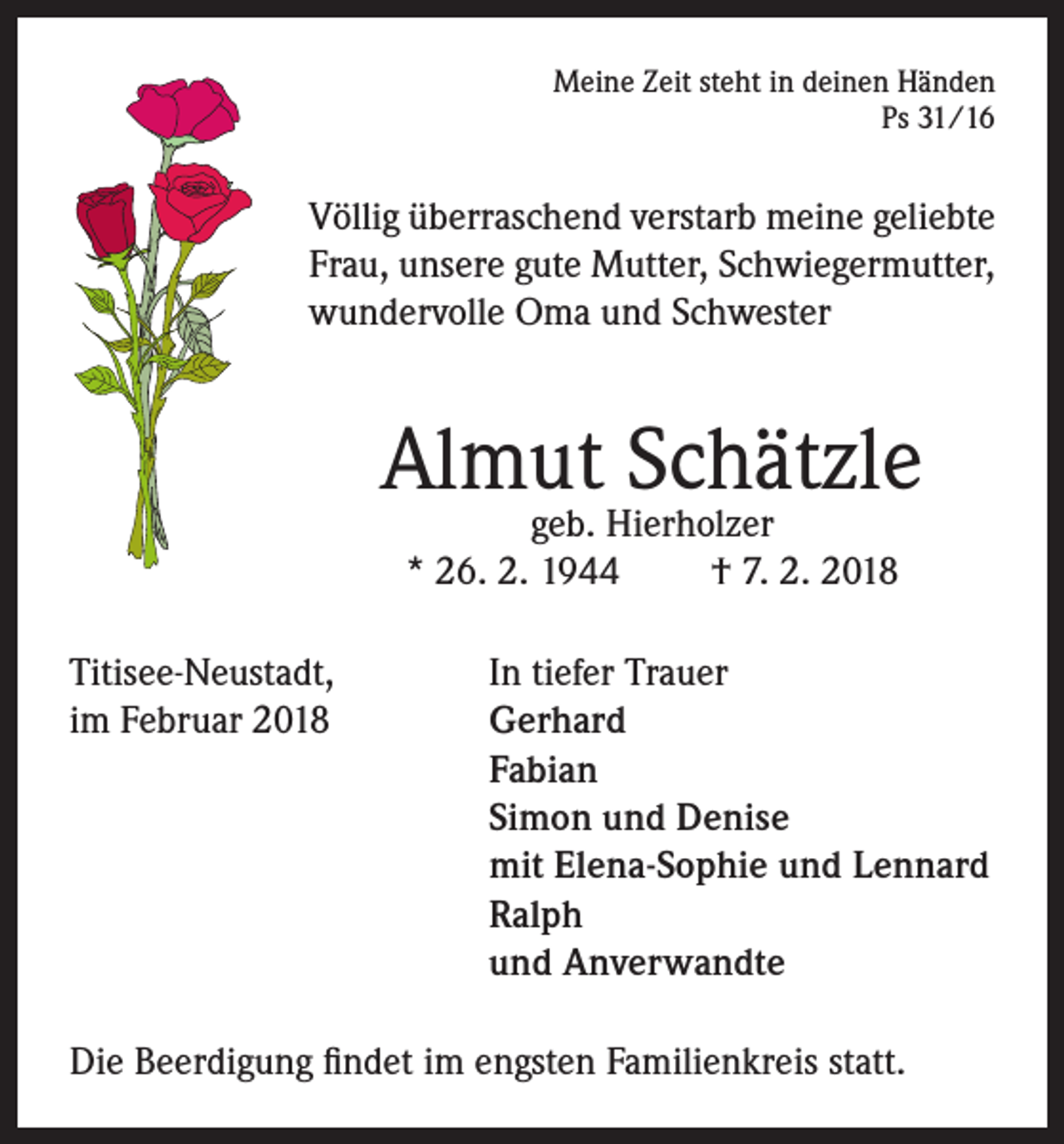 <p>Meine Zeit steht in deinen Händen<br />Ps 31/16</p><p>Völlig überraschend verstarb meine geliebte<br />Frau, unsere gute Mutter, Schwiegermutter,<br />wundervolle Oma und Schwester</p><p>Almut Schätzle<br />geb. Hierholzer<br />* 26. 2. 1944<br />† 7. 2. 2018</p><p>Titisee-Neustadt,<br />In tiefer Trauer<br />im Februar 2018 Gerhard<br />Fabian<br />Simon und Denise<br />mit Elena-Sophie und Lennard<br />Ralph<br />und Anverwandte<br />Die Beerdigung findet im engsten Familienkreis statt.</p>