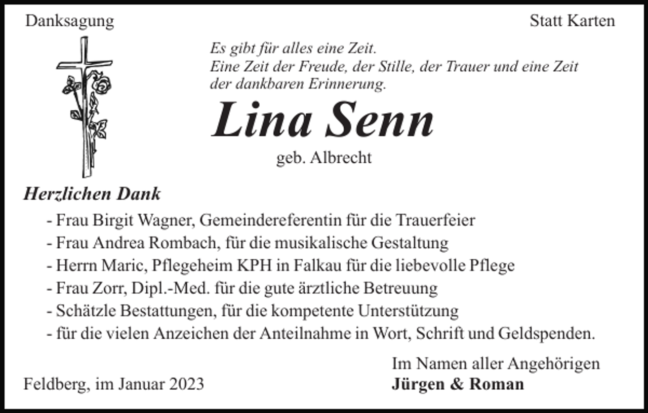 <p>Danksagung</p><p>Statt Karten<br />Es gibt für alles eine Zeit.<br />Eine Zeit der Freude, der Stille, der Trauer und eine Zeit<br />der dankbaren Erinnerung.</p><p>Lina Senn<br />geb. Albrecht</p><p>Herzlichen Dank<br />- Frau Birgit Wagner, Gemeindereferentin für die Trauerfeier<br />- Frau Andrea Rombach, für die musikalische Gestaltung<br />- Herrn Maric, Pflegeheim KPH in Falkau für die liebevolle Pflege<br />- Frau Zorr, Dipl.-Med. für die gute ärztliche Betreuung<br />- Schätzle Bestattungen, für die kompetente Unterstützung<br />- für die vielen Anzeichen der Anteilnahme in Wort, Schrift und Geldspenden.<br />Feldberg, im Januar 2023</p><p>Im Namen aller Angehörigen<br />Jürgen &amp; Roman</p>