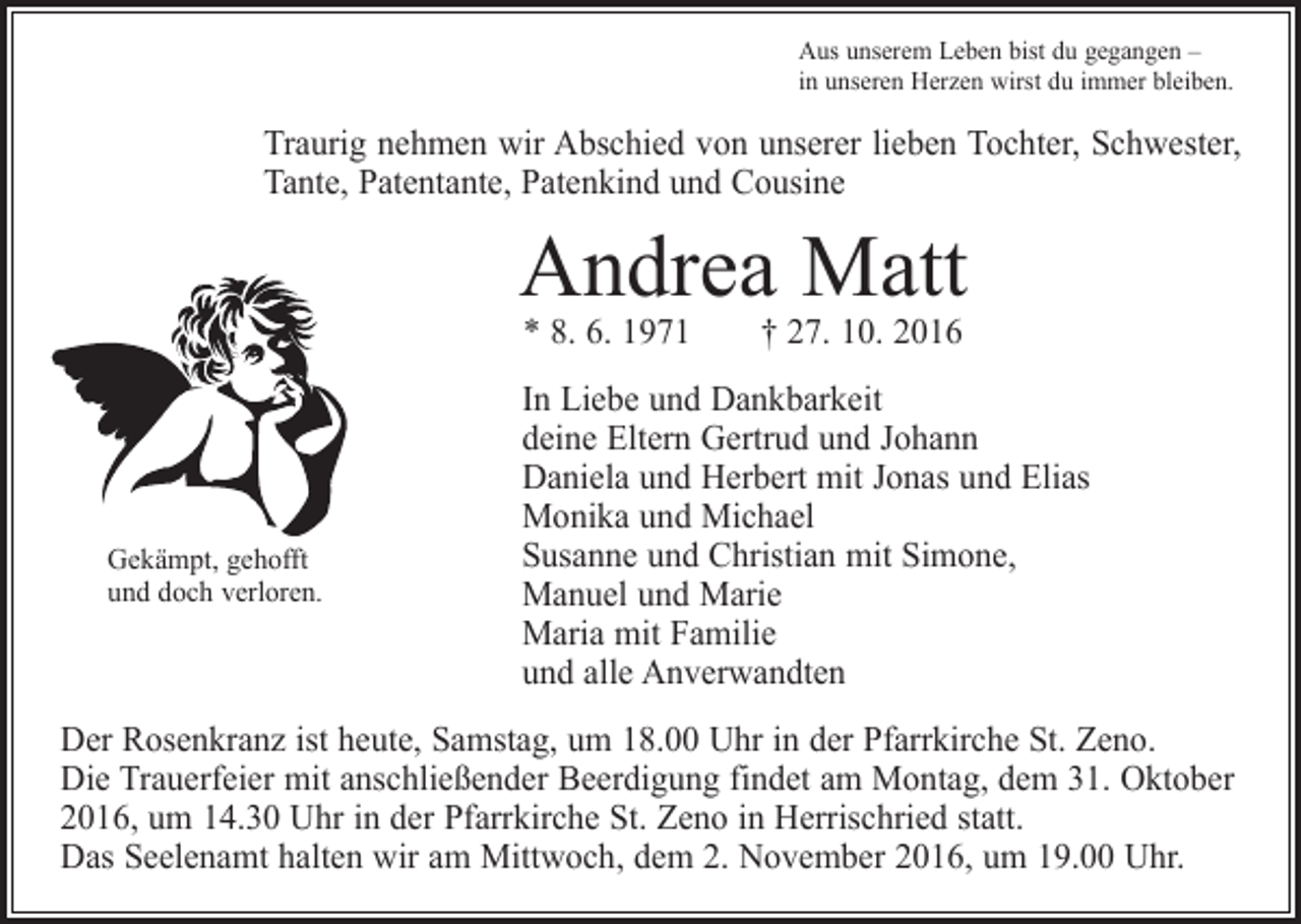 <p>Aus unserem Leben bist du gegangen –<br />in unseren Herzen wirst du immer bleiben.</p><p>Traurig nehmen wir Abschied von unserer lieben Tochter, Schwester,<br />Tante, Patentante, Patenkind und Cousine</p><p>Andrea Matt<br />* 8. 6. 1971 † 27. 10. 2016</p><p>Gekämpt, gehofft<br />und doch verloren.</p><p>In Liebe und Dankbarkeit<br />deine Eltern Gertrud und Johann<br />Daniela und Herbert mit Jonas und Elias<br />Monika und Michael<br />Susanne und Christian mit Simone,<br />Manuel und Marie<br />Maria mit Familie<br />und alle Anverwandten</p><p>Der Rosenkranz ist heute, Samstag, um 18.00 Uhr in der Pfarrkirche St. Zeno.<br />Die Trauerfeier mit anschließender Beerdigung findet am Montag, dem 31. Oktober<br />2016, um 14.30 Uhr in der Pfarrkirche St. Zeno in Herrischried statt.<br />Das Seelenamt halten wir am Mittwoch, dem 2. November 2016, um 19.00 Uhr.</p>