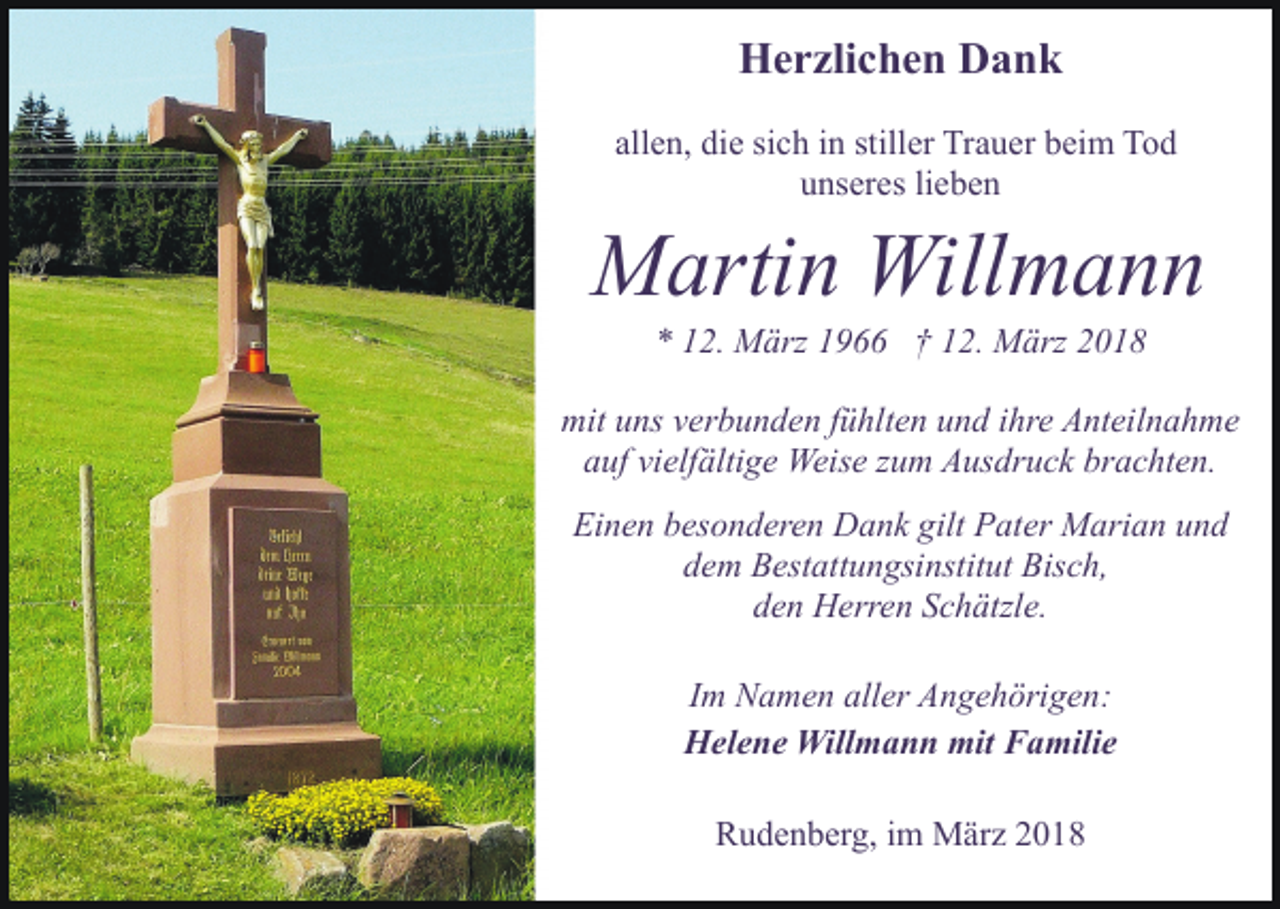 <p>HHerzlichen<br />e r zli c h e n DDank<br />ank<br />allen,<br />all e n, die<br />di e si<br />sich<br />c h iinn still<br />stiller<br />er Trauer<br />Tr a u er beim<br />b ei m Tod<br />To d<br />u ns er es lilieben<br />e be n<br />unseres</p><p>MMartin<br />arti n Will<br />mann<br />Willmann<br />2. März<br />M ärz 11966<br />9 †† 112.<br />2. März<br />M ärz 22<br />** 112.</p><p>mit<br />ns vverbunden<br />er b u n d e n f fühlten<br />ü hlt e n und<br />u n d ihre<br />i hr e Anteilnahme<br />A nt eil n a h m e<br />mituuns<br />a uf vi<br />elf älti g e Weise<br />Weis e zzum<br />u m Ausdruck<br />A us dr u c k br<br />a c ht e n.<br />auf<br />vielfältige<br />brachten.<br />Ei n e n bbesonderen<br />es o n d er e n Dank<br />D a n k ggilt<br />ilt Pater<br />P at er Marian<br />M ari a n und<br />und<br />Einen<br />ddem<br />e m Bestattungsinstitut<br />B est att u n gsi nstit ut Bisch,<br />B is c h,<br />den<br />d e n Herren<br />H err e n SSchätzle.<br />c h ätzl e.<br />IImm Namen<br />N a m e n aller<br />all er Angehörigen:<br />A n g e h örig e n:<br />Helene<br />H el e n e Willmann<br />Will m a n n mit<br />mit FFamilie<br />a mili e<br />Rudenberg,<br />R u d e n b er g, i im<br />m März<br />M är z 22018<br />01 8</p>