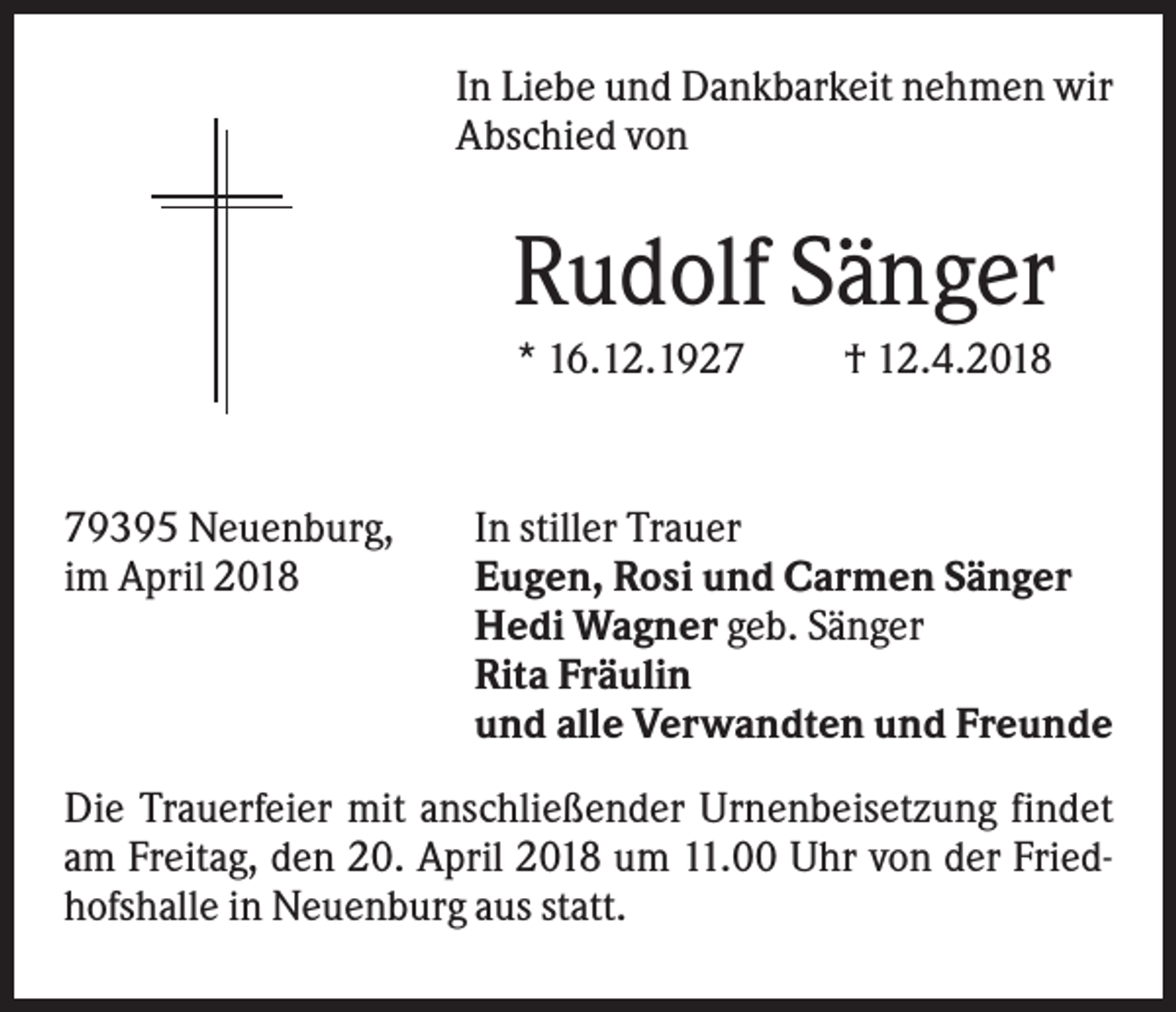 <p>In Liebe und Dankbarkeit nehmen wir<br />Abschied von</p><p>Rudolf Sänger<br />* 16.12.1929395 Neuenburg,<br />im April 2018</p><p>† 12.4.2018</p><p>In stiller Trauer<br />Eugen, Rosi und Carmen Sänger<br />Hedi Wagner geb. Sänger<br />Rita Fräulin<br />und alle Verwandten und Freunde</p><p>Die Trauerfeier mit anschließender Urnenbeisetzung findet<br />am Freitag, den 20. April 2018 um 11.00 Uhr von der Friedhofshalle in Neuenburg aus statt.</p>