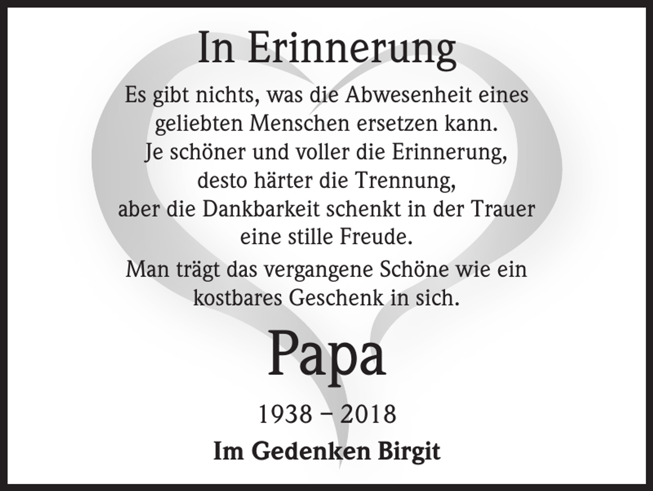 <p>In Erinnerung<br />Es gibt nichts, was die Abwesenheit eines<br />geliebten Menschen ersetzen kann.<br />Je schöner und voller die Erinnerung,<br />desto härter die Trennung,<br />aber die Dankbarkeit schenkt in der Trauer<br />eine stille Freude.<br />Man trägt das vergangene Schöne wie ein<br />kostbares Geschenk in sich.</p><p>Papa<br />1938 – 2018<br />Im Gedenken Birgit</p>