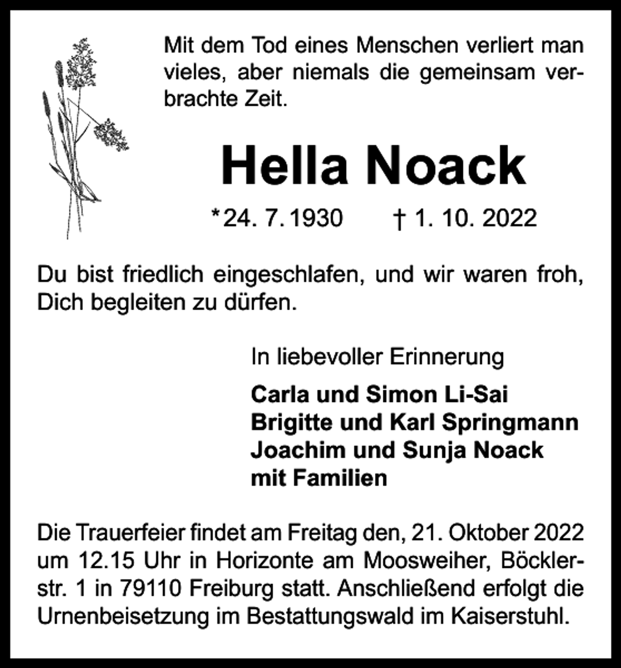 <p>Mit dem Tod eines Menschen verliert man<br />vieles, aber niemals die gemeinsam verbrachte Zeit.</p><p>Hella Noack</p><p>* 24. 7. 1930 † 1. 10. 2022<br />Du bist friedlich eingeschlafen, und wir waren froh,<br />Dich begleiten zu dürfen.<br />In liebevoller Erinnerung<br />Carla und Simon Li-Sai<br />Brigitte und Karl Springmann<br />Joachim und Sunja Noack<br />mit Familien<br />Die Trauerfeier findet am Freitag den, 21. Oktober 2022<br />um 12.15 Uhr in Horizonte am Moosweiher, Böcklerstr. 1 in 79110 Freiburg statt. Anschließend erfolgt die<br />­Urnenbeisetzung im Bestattungswald im Kaiserstuhl.</p>