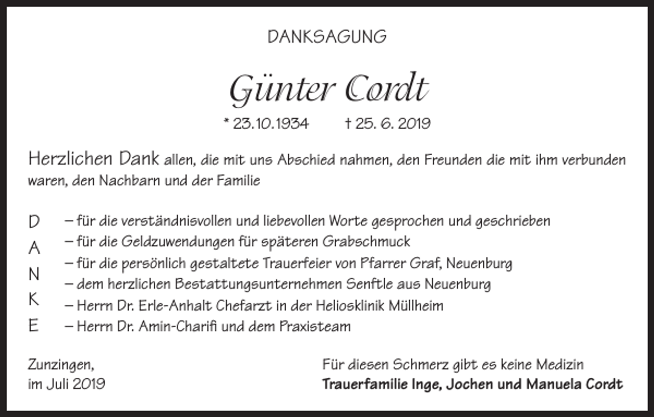 <p>DANKSAGUNG</p><p>Günter Cordt<br />* 23. 10. 1934</p><p>† 25. 6. 2019</p><p>Herzlichen Dank allen, die mit uns Abschied nahmen, den Freunden die mit ihm verbunden<br />waren, den Nachbarn und der Familie</p><p>D<br />A<br />N<br />K<br />E</p><p>– für die verständnisvollen und liebevollen Worte gesprochen und geschrieben<br />– für die Geldzuwendungen für späteren Grabschmuck<br />– für die persönlich gestaltete Trauerfeier von Pfarrer Graf, Neuenburg<br />– dem herzlichen Bestattungsunternehmen Senftle aus Neuenburg<br />– Herrn Dr. Erle-Anhalt Chefarzt in der Heliosklinik Müllheim<br />– Herrn Dr. Amin-Charifi und dem Praxisteam</p><p>Zunzingen,<br />im Juli 2019</p><p>Für diesen Schmerz gibt es keine Medizin<br />Trauerfamilie Inge, Jochen und Manuela Cordt</p>