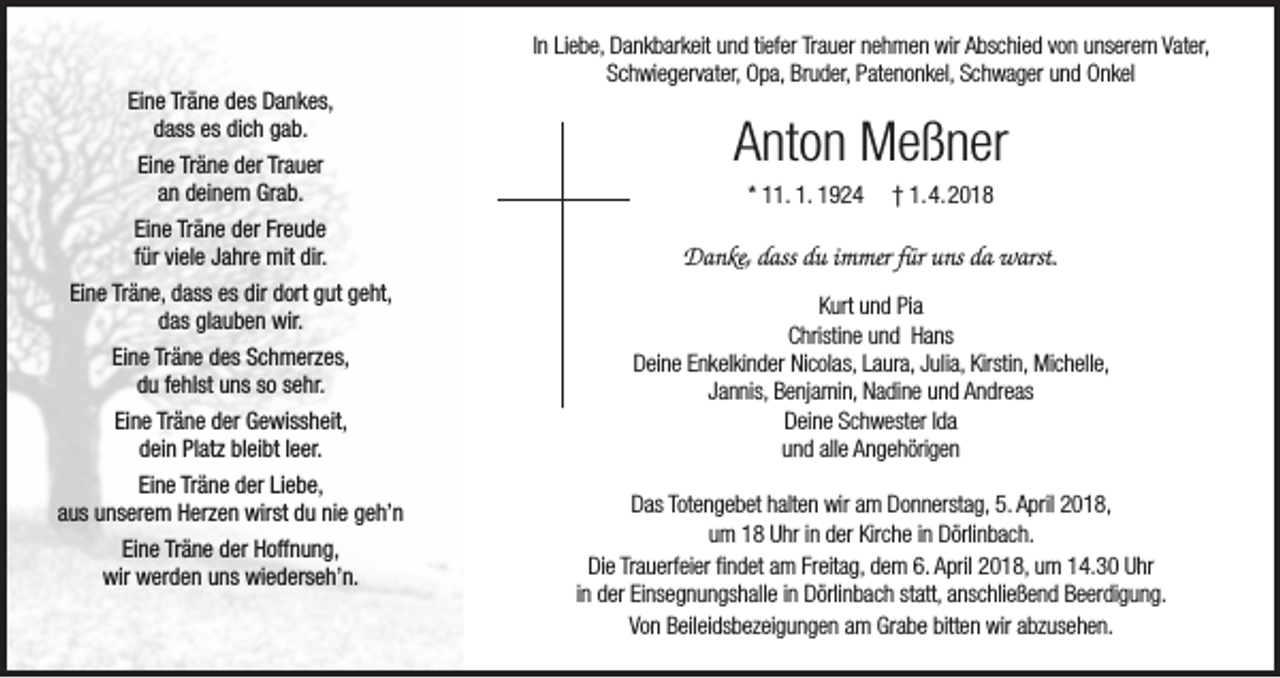 <p>In Liebe, Dankbarkeit und tiefer Trauer nehmen wir Abschied von unserem Vater,<br />Schwiegervater, Opa, Bruder, Patenonkel, Schwager und Onkel<br />Eine Träne des Dankes,<br />dass es dich gab.<br />Eine Träne der Trauer<br />an deinem Grab.<br />Eine Träne der Freude<br />für viele Jahre mit dir.<br />Eine Träne, dass es dir dort gut geht,<br />das glauben wir.<br />Eine Träne des Schmerzes,<br />du fehlst uns so sehr.<br />Eine Träne der Gewissheit,<br />dein Platz bleibt leer.<br />Eine Träne der Liebe,<br />aus unserem Herzen wirst du nie geh’n<br />Eine Träne der Hoffnung,<br />wir werden uns wiederseh’n.</p><p>Anton Meßner<br />* 11. 1. 1924</p><p>† 1. 4. 2018</p><p>Danke, dass du immer für uns da warst.<br />Kurt und Pia<br />Christine und Hans<br />Deine Enkelkinder Nicolas, Laura, Julia, Kirstin, Michelle,<br />Jannis, Benjamin, Nadine und Andreas<br />Deine Schwester Ida<br />und alle Angehörigen<br />Das Totengebet halten wir am Donnerstag, 5. April 2018,<br />um 18 Uhr in der Kirche in Dörlinbach.<br />Die Trauerfeier findet am Freitag, dem 6. April 2018, um 14.30 Uhr<br />in der Einsegnungshalle in Dörlinbach statt, anschließend Beerdigung.<br />Von Beileidsbezeigungen am Grabe bitten wir abzusehen.</p>