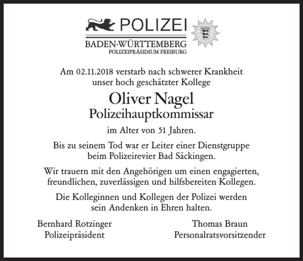 <p>BADEN-WÜRTTEMBERG<br />POLIZEIPRÄSIDIUM FREIBURG</p><p>Am 02.11.2018 verstarb nach schwerer Krankheit<br />unser hoch geschätzter Kollege</p><p>Oliver Nagel</p><p>Polizeihauptkommissar<br />im Alter von 51 Jahren.<br />Bis zu seinem Tod war er Leiter einer Dienstgruppe<br />beim Polizeirevier Bad Säckingen.<br />Wir trauern mit den Angehörigen um einen engagierten,<br />freundlichen, zuverlässigen und hilfsbereiten Kollegen.<br />Die Kolleginnen und Kollegen der Polizei werden<br />sein Andenken in Ehren halten.<br />Bernhard Rotzinger<br />Polizeipräsident</p><p>Thomas Braun<br />Personalratsvorsitzender</p>