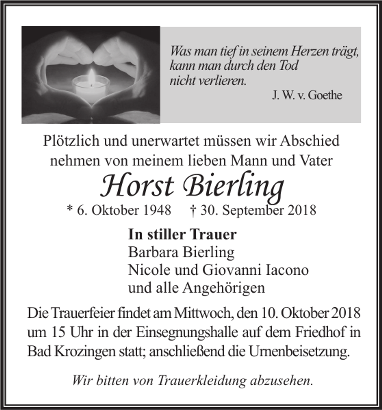 <p>Was man tief in seinem Herzen trägt,<br />kann man durch den Tod<br />nicht verlieren.<br />J. W. v. Goethe</p><p>Plötzlich und unerwartet müssen wir Abschied<br />nehmen von meinem lieben Mann und Vater</p><p>Horst Bierling</p><p>* 6. Oktober 1948</p><p>† 30. September 2018</p><p>In stiller Trauer<br />Barbara Bierling<br />Nicole und Giovanni Iacono<br />und alle Angehörigen<br />Die Trauerfeier findet am Mittwoch, den 10. Oktober 2018<br />um 15 Uhr in der Einsegnungshalle auf dem Friedhof in<br />Bad Krozingen statt; anschließend die Urnenbeisetzung.<br />Wir bitten von Trauerkleidung abzusehen.</p>