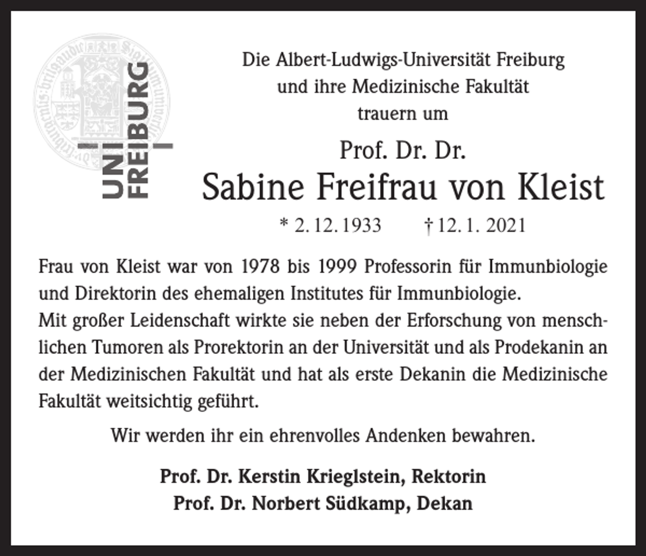 <p>Die Albert-Ludwigs-Universität Freiburg<br />und ihre Medizinische Fakultät<br />trauern um</p><p>Prof. Dr. Dr.</p><p>Sabine Freifrau von Kleist<br />* 2. 12. 1933 † 12. 1. 2021<br />Frau von Kleist war von 1978 bis 1999 Professorin für Immunbiologie<br />und Direktorin des ehemaligen Institutes für Immunbiologie.<br />Mit großer Leidenschaft wirkte sie neben der Erforschung von menschlichen ­Tumoren als Prorektorin an der Universität und als Prodekanin an<br />der Medizinischen Fakultät und hat als erste Dekanin die Medizinische<br />Fakultät weitsichtig geführt.<br />Wir werden ihr ein ehrenvolles Andenken bewahren.<br />Prof. Dr. Kerstin Krieglstein, Rektorin<br />Prof. Dr. Norbert Südkamp, Dekan</p>