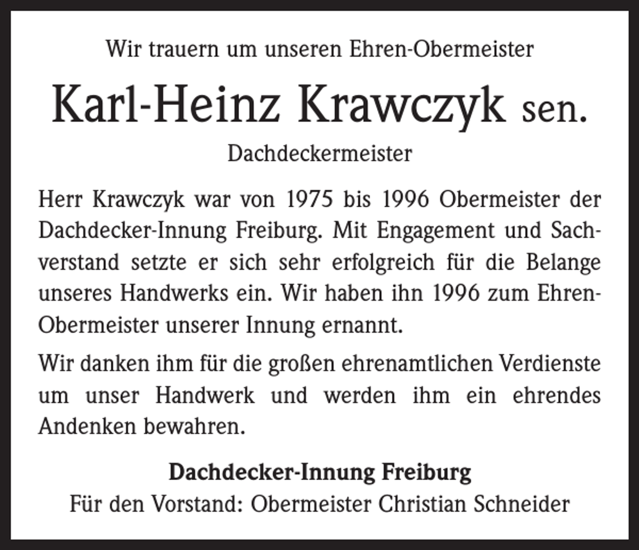 <p>Wir trauern um unseren Ehren-Obermeister</p><p>Karl-Heinz Krawczyk sen.<br />Dachdeckermeister<br />Herr Krawczyk war von 1975 bis 1996 Obermeister der<br />Dachdecker-Innung Freiburg. Mit Engagement und Sachverstand ­setzte er sich sehr erfolgreich für die Belange<br />unseres Handwerks ein. Wir haben ihn 1996 zum EhrenObermeister unserer Innung ernannt.<br />Wir danken ihm für die großen ehrenamtlichen Verdienste<br />um unser Handwerk und werden ihm ein ehrendes<br />­Andenken bewahren.<br />Dachdecker-Innung Freiburg<br />Für den Vorstand: Obermeister Christian Schneider</p>