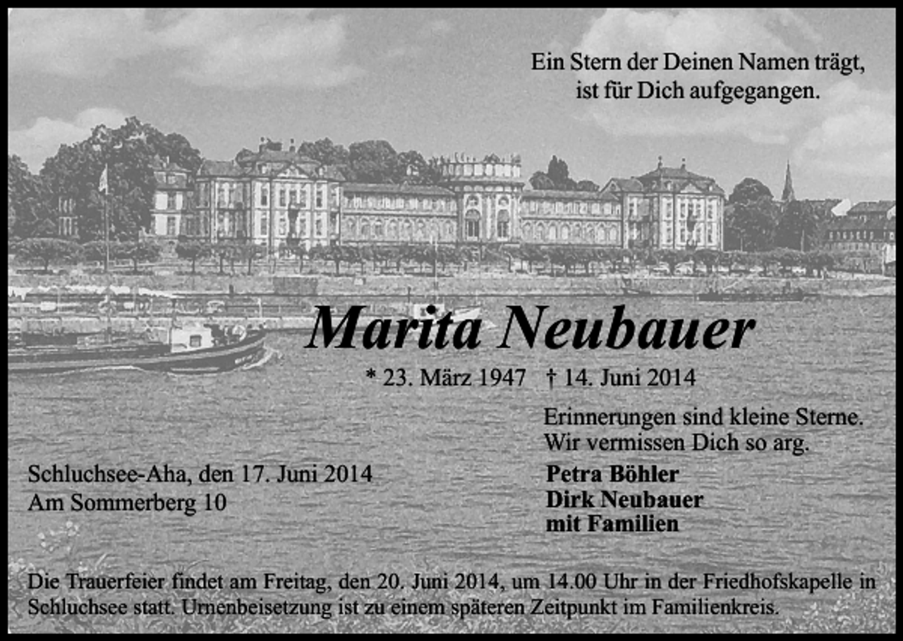 <p>Ein Stern der Deinen Namen trägt,<br />ist für Dich aufgegangen.</p><p>Marita Neubauer<br />* 23. März 1947 † 14. Juni 2014</p><p>Schluchsee-Aha, den 17. Juni 2014<br />Am Sommerberg 10</p><p>Erinnerungen sind kleine Sterne.<br />Wir vermissen Dich so arg.<br />Petra Böhler<br />Dirk Neubauer<br />mit Familien</p><p>Die Trauerfeier findet am Freitag, den 20. Juni 2014, um 14.00 Uhr in der Friedhofskapelle in<br />Schluchsee statt. Urnenbeisetzung ist zu einem späteren Zeitpunkt im Familienkreis.</p>