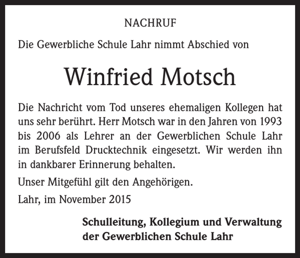 <p>NACHRUF<br />Die Gewerbliche Schule Lahr nimmt Abschied von</p><p>Winfried Motsch<br />Die Nachricht vom Tod unseres ehemaligen Kollegen hat<br />uns sehr berührt. Herr Motsch war in den Jahren von 1993<br />bis 2006 als Lehrer an der Gewerblichen Schule Lahr<br />im Berufsfeld Drucktechnik eingesetzt. Wir werden ihn<br />in dankbarer Erinnerung behalten.<br />Unser Mitgefühl gilt den Angehörigen.<br />Lahr, im November 2015<br />Schulleitung, Kollegium und Verwaltung<br />der Gewerblichen Schule Lahr</p>