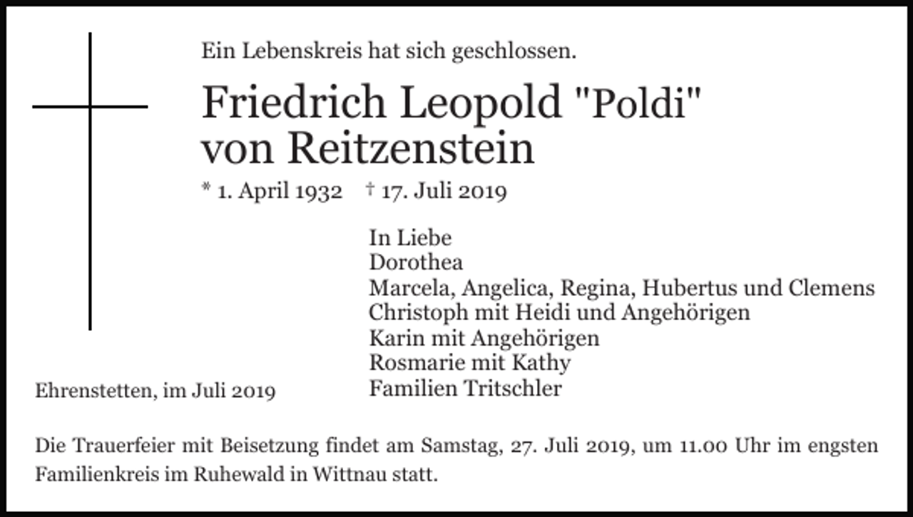 <p>Ein Lebenskreis hat sich geschlossen.</p><p>Friedrich Leopold "Poldi"<br />von Reitzenstein<br />* 1. April 1932 † 17. Juli 2019</p><p>Ehrenstetten, im Juli 2019</p><p>In Liebe<br />Dorothea<br />Marcela, Angelica, Regina, Hubertus und Clemens<br />Christoph mit Heidi und Angehörigen<br />Karin mit Angehörigen<br />Rosmarie mit Kathy<br />Familien Tritschler</p><p>Die Trauerfeier mit Beisetzung findet am Samstag, 27. Juli 2019, um 11.00 Uhr im engsten<br />Familienkreis im Ruhewald in Wittnau statt.</p>
