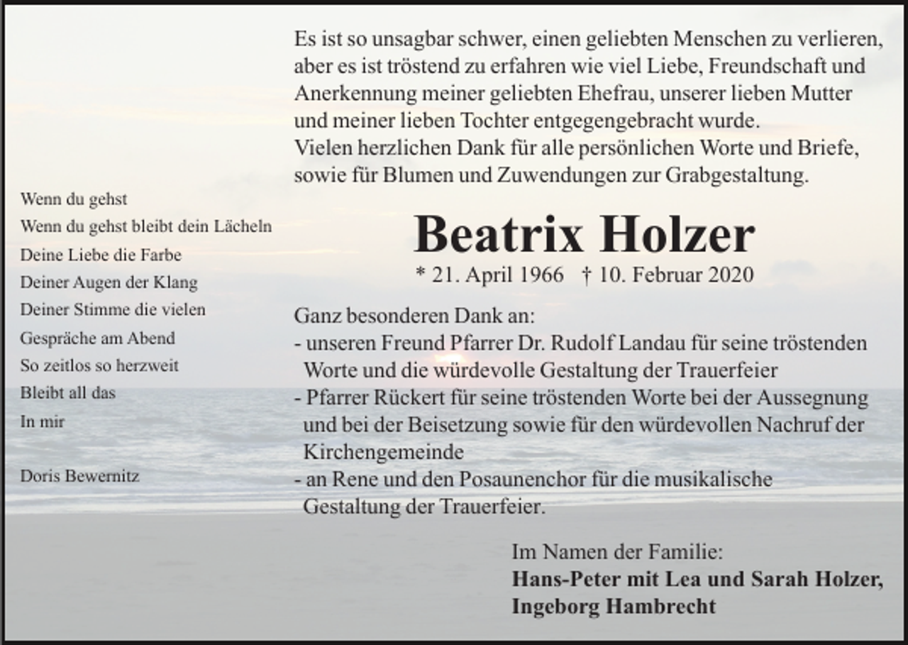 <p>Es ist so unsagbar schwer, einen geliebten Menschen zu verlieren,<br />aber es ist tröstend zu erfahren wie viel Liebe, Freundschaft und<br />Anerkennung meiner geliebten Ehefrau, unserer lieben Mutter<br />und meiner lieben Tochter entgegengebracht wurde.<br />Vielen herzlichen Dank für alle persönlichen Worte und Briefe,<br />sowie für Blumen und Zuwendungen zur Grabgestaltung.<br />Wenn du gehst<br />Deine Liebe die Farbe</p><p>Beatrix Holzer</p><p>Deiner Augen der Klang</p><p>* 21. April 1966 † 10. Februar 2020</p><p>Deiner Stimme die vielen</p><p>Ganz besonderen Dank an:<br />- unseren Freund Pfarrer Dr. Rudolf Landau für seine tröstenden<br />Worte und die würdevolle Gestaltung der Trauerfeier<br />- Pfarrer Rückert für seine tröstenden Worte bei der Aussegnung<br />und bei der Beisetzung sowie für den würdevollen Nachruf der<br />Kirchengemeinde<br />- an Rene und den Posaunenchor für die musikalische<br />Gestaltung der Trauerfeier.</p><p>Wenn du gehst bleibt dein Lächeln</p><p>Gespräche am Abend<br />So zeitlos so herzweit<br />Bleibt all das<br />In mir<br />Doris Bewernitz</p><p>Im Namen der Familie:<br />Hans-Peter mit Lea und Sarah Holzer,<br />Ingeborg Hambrecht</p>