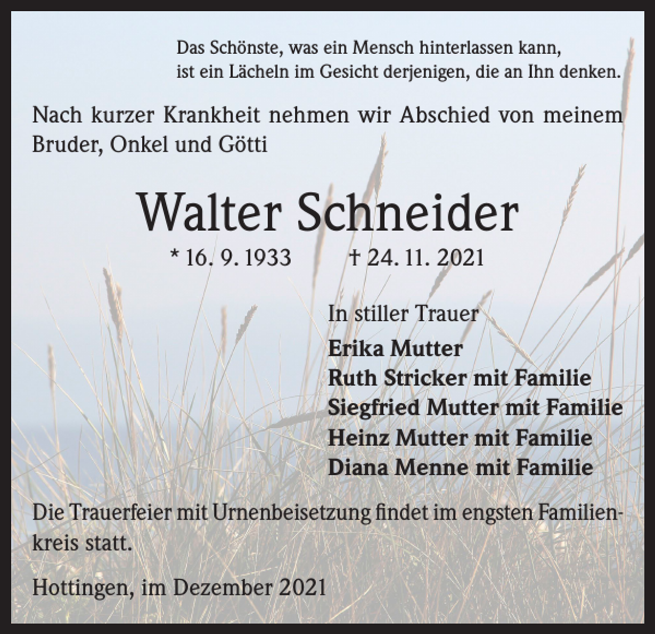 <p>Das Schönste, was ein Mensch hinterlassen kann,<br />ist ein Lächeln im Gesicht derjenigen, die an Ihn denken.</p><p>Nach kurzer Krankheit nehmen wir Abschied von meinem<br />Bruder, Onkel und Götti</p><p>Walter Schneider<br />* 16. 9. 1933</p><p>† 24. 11. 2021</p><p>In stiller Trauer<br />Erika Mutter<br />Ruth Stricker mit Familie<br />Siegfried Mutter mit Familie<br />Heinz Mutter mit Familie<br />Diana Menne mit Familie<br />Die Trauerfeier mit Urnenbeisetzung findet im engsten Familienkreis statt.<br />Hottingen, im Dezember 2021</p>