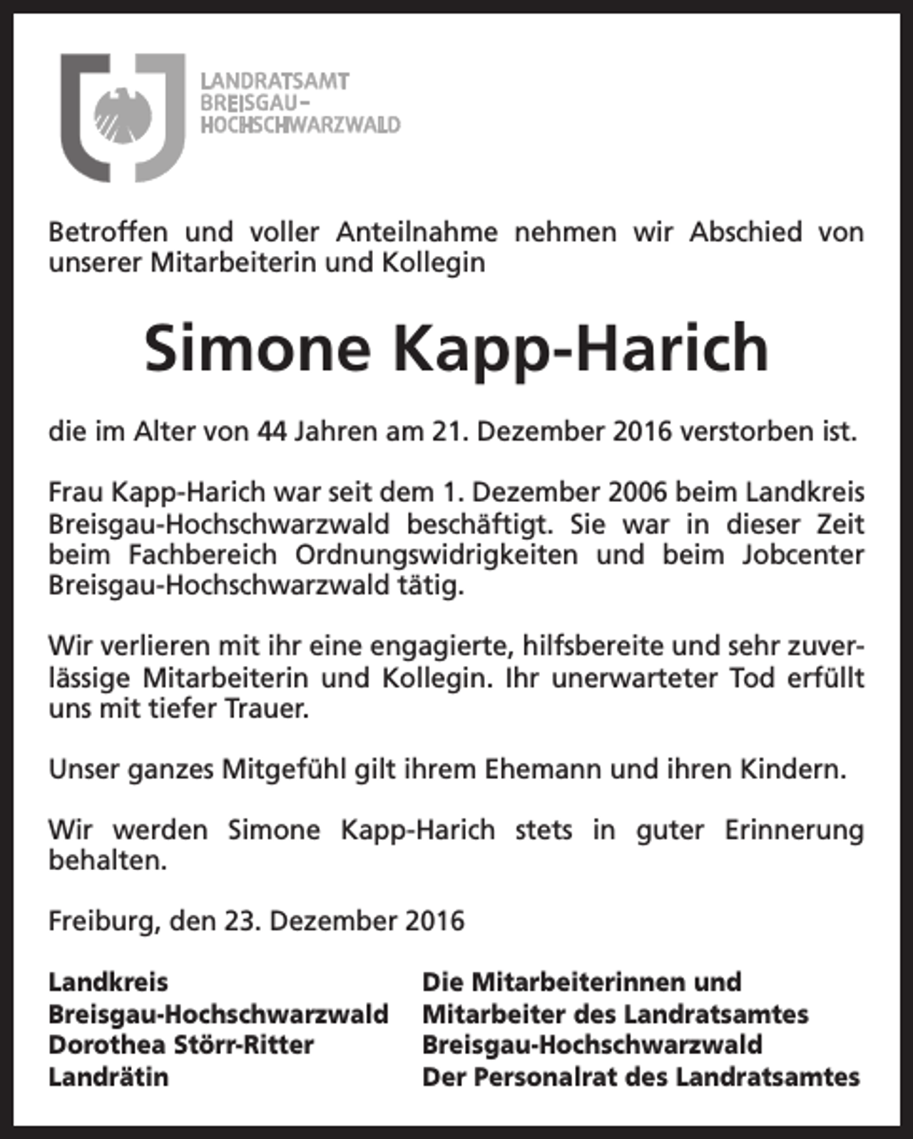 <p>Betroffen und voller Anteilnahme nehmen wir Abschied von<br />unserer Mitarbeiterin und Kollegin</p><p>Simone Kapp-Harich<br />die im Alter von 44 Jahren am 21. Dezember 2016 verstorben ist.<br />Frau Kapp-Harich war seit dem 1. Dezember 2006 beim Landkreis<br />Breisgau-Hochschwarzwald beschäftigt. Sie war in dieser Zeit<br />beim Fachbereich Ordnungswidrigkeiten und beim Jobcenter<br />Breisgau-Hochschwarzwald tätig.<br />Wir verlieren mit ihr eine engagierte, hilfsbereite und sehr zuverlässige Mitarbeiterin und Kollegin. Ihr unerwarteter Tod erfüllt<br />uns mit tiefer Trauer.<br />Unser ganzes Mitgefühl gilt ihrem Ehemann und ihren Kindern.<br />Wir werden Simone Kapp-Harich stets in guter Erinnerung<br />behalten.<br />Freiburg, den 23. Dezember 2016<br />Landkreis<br />Breisgau-Hochschwarzwald<br />Dorothea Störr-Ritter<br />Landrätin</p><p>Die Mitarbeiterinnen und<br />Mitarbeiter des Landratsamtes<br />Breisgau-Hochschwarzwald<br />Der Personalrat des Landratsamtes</p>