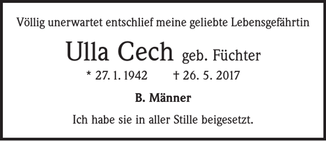 <p>Völlig unerwartet entschlief meine geliebte Lebensgefährtin</p><p>Ulla Cech geb. Füchter<br />* 27. 1. 1942 † 26. 5. 2017<br />B. Männer<br />Ich habe sie in aller Stille beigesetzt.</p>