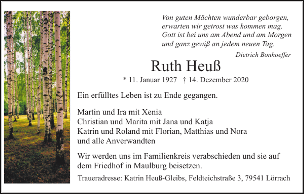 <p>Von guten Mächten wunderbar geborgen,<br />erwarten wir getrost was kommen mag.<br />Gott ist bei uns am Abend und am Morgen<br />und ganz gewiß an jedem neuen Tag.<br />Dietrich Bonhoeffer</p><p>Ruth Heuß<br />* 11. Januar 1927 † 14. Dezember 2020</p><p>Ein erfülltes Leben ist zu Ende gegangen.<br />Martin und Ira mit Xenia<br />Christian und Marita mit Jana und Katja<br />Katrin und Roland mit Florian, Matthias und Nora<br />und alle Anverwandten<br />Wir werden uns im Familienkreis verabschieden und sie auf<br />dem Friedhof in Maulburg beisetzen.<br />Traueradresse: Katrin Heuß-Gleibs, Feldteichstraße 3, 79541 Lörrach</p>