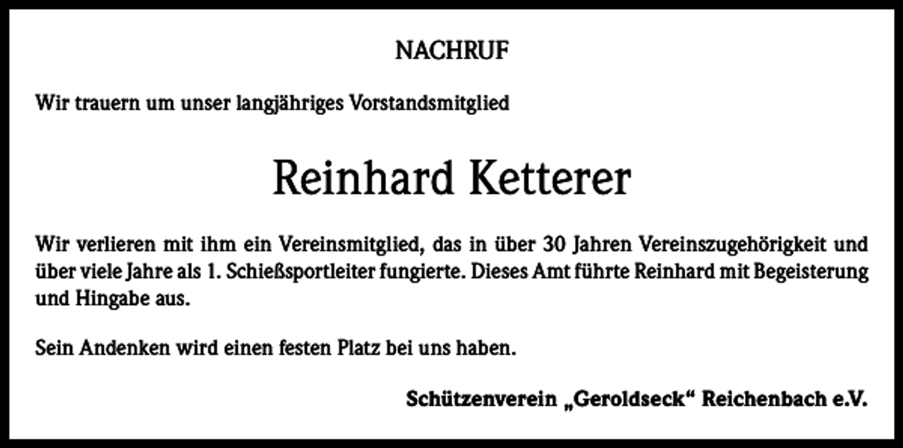 <p>NACHRUF<br />Wir trauern um unser langjähriges Vorstandsmitglied</p><p>Reinhard Ketterer<br />Wir verlieren mit ihm ein Vereinsmitglied, das in über 30 Jahren Vereinszugehörigkeit und<br />über viele Jahre als 1. Schießsportleiter fungierte. Dieses Amt führte Reinhard mit Begeisterung<br />und Hingabe aus.<br />Sein Andenken wird einen festen Platz bei uns haben.<br />Schützenverein „Geroldseck“ Reichenbach e.V.</p>
