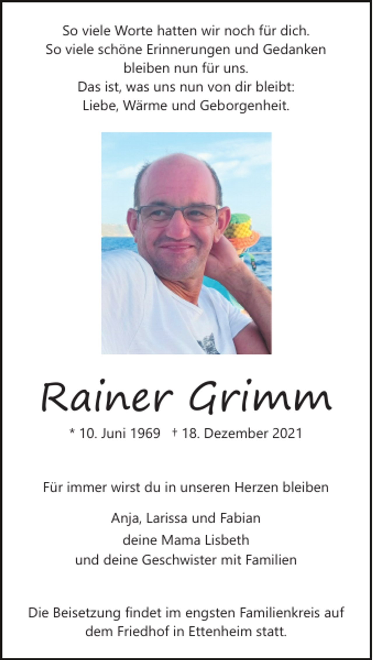 <p>So viele Worte hatten wir noch für dich.<br />So viele schöne Erinnerungen und Gedanken<br />bleiben nun für uns.<br />Das ist, was uns nun von dir bleibt:<br />Liebe, Wärme und Geborgenheit.</p><p>Rainer Grimm<br />* 10. Juni 1969 † 18. Dezember 2021</p><p>Für immer wirst du in unseren Herzen bleiben<br />Anja, Larissa und Fabian<br />deine Mama Lisbeth<br />und deine Geschwister mit Familien</p><p>Die Beisetzung findet im engsten Familienkreis auf<br />dem Friedhof in Ettenheim statt.</p>