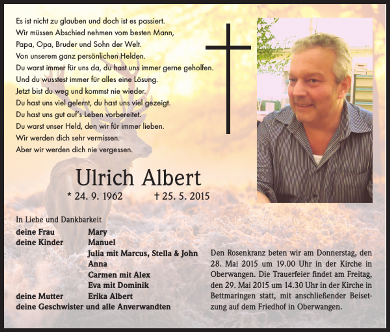 <p>Es ist nicht zu glauben und doch ist es passiert.<br />Wir müssen Abschied nehmen vom besten Mann,<br />Papa, Opa, Bruder und Sohn der Welt.<br />Von unserem ganz persönlichen Helden.<br />Du warst immer für uns da, du hast uns immer gerne geholfen.<br />Und du wusstest immer für alles eine Lösung.<br />Jetzt bist du weg und kommst nie wieder.<br />Du hast uns viel gelernt, du hast uns viel gezeigt.<br />Du hast uns gut auf‘s Leben vorbereitet.<br />Du warst unser Held, den wir für immer lieben.<br />Wir werden dich sehr vermissen.<br />Aber wir werden dich nie vergessen.</p><p>Ulrich Albert</p><p>* 24. 9. 1962 † 25. 5. 2015<br />In Liebe und Dankbarkeit<br />deine Frau<br />Mary<br />deine Kinder<br />Manuel</p><p>Julia mit Marcus, Stella &amp; John</p><p>Anna</p><p>Carmen mit Alex</p><p>Eva mit Dominik<br />deine Mutter<br />Erika Albert<br />deine Geschwister und alle Anverwandten</p><p>Den Rosenkranz beten wir am ­Donnerstag, den<br />28. Mai 2015 um 19.00 Uhr in der Kirche in<br />Oberwangen. Die ­Trauerfeier findet am Freitag,<br />den 29. Mai 2015 um 14.30 Uhr in der ­Kirche in<br />Bettmaringen statt, mit anschließender Beisetzung auf dem Friedhof in Oberwangen.</p>