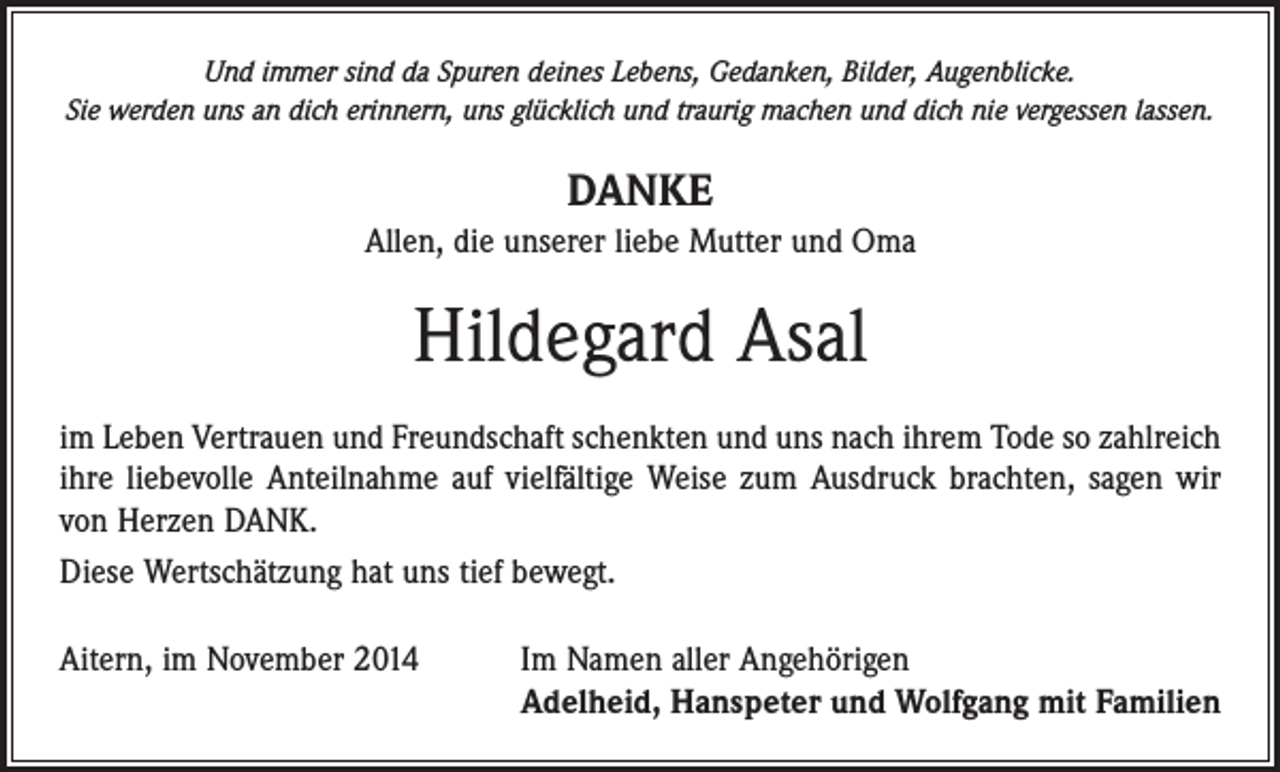 <p>Und immer sind da Spuren deines Lebens, Gedanken, Bilder, Augenblicke.<br />Sie werden uns an dich erinnern, uns glücklich und traurig machen und dich nie vergessen lassen.</p><p>DANKE<br />Allen, die unserer liebe Mutter und Oma</p><p>Hildegard Asal<br />im Leben Vertrauen und Freundschaft schenkten und uns nach ihrem Tode so zahlreich<br />ihre liebevolle Anteilnahme auf vielfältige Weise zum Ausdruck brachten, sagen wir<br />von Herzen DANK.<br />Diese Wertschätzung hat uns tief bewegt.<br />Aitern, im November 2014 Im Namen aller Angehörigen<br />Adelheid, Hanspeter und Wolfgang mit Familien</p>