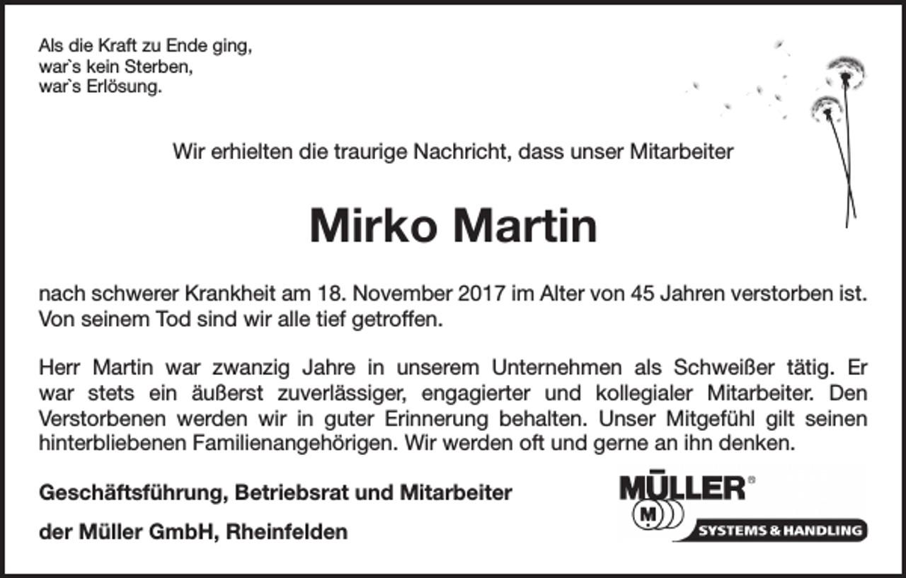 <p>Als die Kraft zu Ende ging,<br />war`s kein Sterben,<br />war`s Erlösung.</p><p>Wir erhielten die traurige Nachricht, dass unser Mitarbeiter</p><p>Mirko Martin<br />nach schwerer Krankheit am 18. November 2017 im Alter von 45 Jahren verstorben ist.<br />Von seinem Tod sind wir alle tief getroffen.<br />Herr Martin war zwanzig Jahre in unserem Unternehmen als Schweißer tätig. Er<br />war stets ein äußerst zuverlässiger, engagierter und kollegialer Mitarbeiter. Den<br />Verstorbenen werden wir in guter Erinnerung behalten. Unser Mitgefühl gilt seinen<br />hinterbliebenen Familienangehörigen. Wir werden oft und gerne an ihn denken.<br />Geschäftsführung, Betriebsrat und Mitarbeiter<br />der Müller GmbH, Rheinfelden</p>