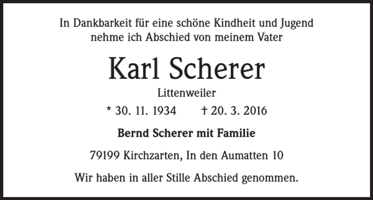 <p>In Dankbarkeit für eine schöne Kindheit und Jugend<br />nehme ich Abschied von meinem Vater</p><p>Karl Scherer</p><p>Littenweiler<br />* 30. 11. 1934 † 20. 3. 2016<br />Bernd Scherer mit Familie<br />79199 Kirchzarten, In den Aumatten 10<br />Wir haben in aller Stille Abschied genommen.</p>