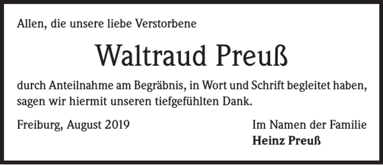 <p>Allen, die unsere liebe Verstorbene</p><p>Waltraud Preuß<br />durch Anteilnahme am Begräbnis, in Wort und Schrift begleitet haben,<br />sagen wir hiermit unseren tiefgefühlten Dank.<br />Freiburg, August 2019</p><p>Im Namen der Familie<br />Heinz Preuß</p>