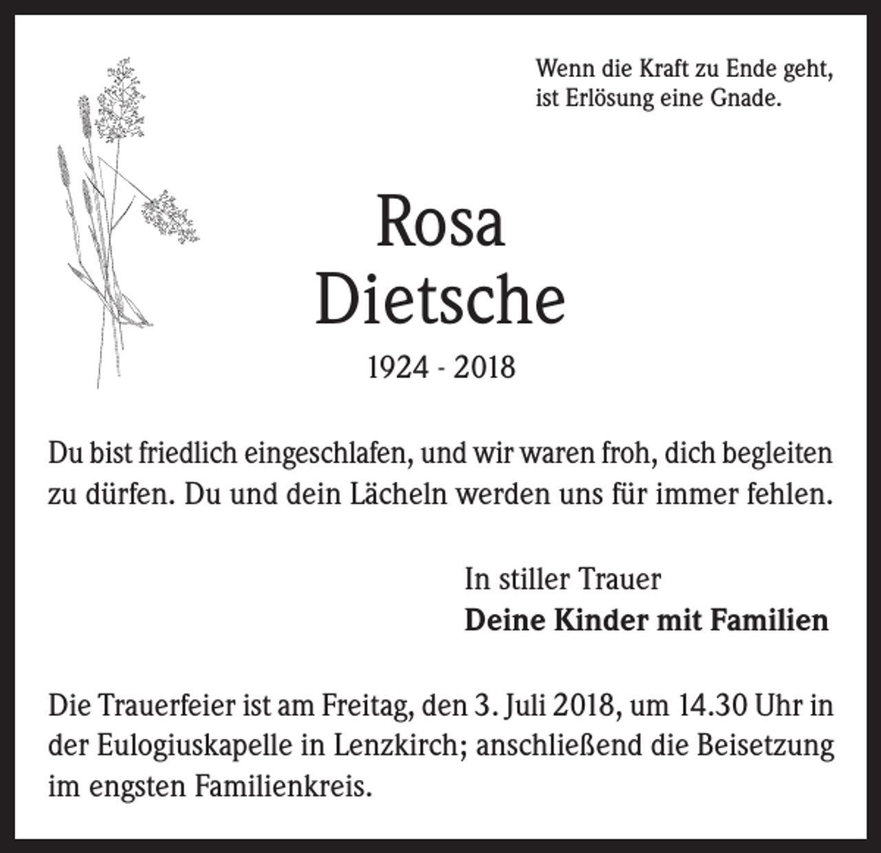<p>Wenn die Kraft zu Ende geht,<br />ist Erlösung eine Gnade.</p><p>Rosa<br />Dietsche<br />1924 - 2018<br />Du bist friedlich eingeschlafen, und wir waren froh, dich begleiten<br />zu dürfen. Du und dein Lächeln werden uns für immer fehlen.<br />In stiller Trauer<br />Deine Kinder mit Familien<br />Die Trauerfeier ist am Freitag, den 3. Juli 2018, um 14.30 Uhr in<br />der Eulogiuskapelle in Lenzkirch; anschließend die Beisetzung<br />im engsten Familienkreis.</p>