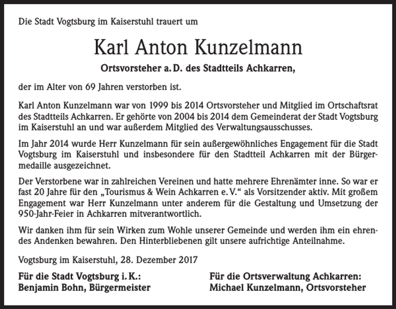 <p>Die Stadt Vogtsburg im Kaiserstuhl trauert um</p><p>Karl Anton Kunzelmann<br />Ortsvorsteher a. D. des Stadtteils Achkarren,<br />der im Alter von 69 Jahren verstorben ist.<br />Karl Anton Kunzelmann war von 1999 bis 2014 Ortsvorsteher und Mitglied im Ortschaftsrat<br />des Stadtteils Achkarren. Er gehörte von 2004 bis 2014 dem Gemeinderat der Stadt Vogtsburg<br />im Kaiserstuhl an und war außerdem Mitglied des Verwaltungsausschusses.<br />Im Jahr 2014 wurde Herr Kunzelmann für sein außergewöhnliches Engagement für die Stadt<br />Vogtsburg im Kaiserstuhl und insbesondere für den Stadtteil Achkarren mit der Bürgermedaille ausgezeichnet.<br />Der Verstorbene war in zahlreichen Vereinen und hatte mehrere Ehrenämter inne. So war er<br />fast 20 Jahre für den „Tourismus &amp; Wein Achkarren e. V.“ als Vorsitzender aktiv. Mit großem<br />Engagement war Herr Kunzelmann unter anderem für die Gestaltung und Umsetzung der<br />950-Jahr-Feier in Achkarren mitverantwortlich.<br />Wir danken ihm für sein Wirken zum Wohle unserer Gemeinde und werden ihm ein ehrendes Andenken bewahren. Den Hinterbliebenen gilt unsere aufrichtige Anteilnahme.<br />Vogtsburg im Kaiserstuhl, 28. Dezember 2017</p><p>Für die Stadt Vogtsburg i. K.:<br />Benjamin Bohn, Bürgermeister</p><p>Für die Ortsverwaltung Achkarren:<br />Michael Kunzelmann, Ortsvorsteher</p>