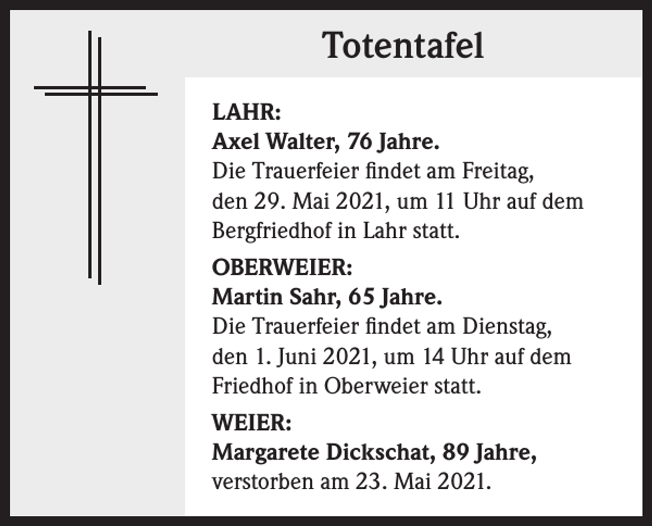 <p>Totentafel<br />LAHR:<br />Axel Walter, 76 Jahre.<br />Die Trauerfeier findet am Freitag,<br />den 29. Mai 2021, um 11 Uhr auf dem<br />Bergfriedhof in Lahr statt.<br />OBERWEIER:<br />Martin Sahr, 65 Jahre.<br />Die Trauerfeier findet am Dienstag,<br />den 1. Juni 2021, um 14 Uhr auf dem<br />Friedhof in Oberweier statt.<br />WEIER:<br />Margarete Dickschat, 89 Jahre,<br />verstorben am 23. Mai 2021.</p>