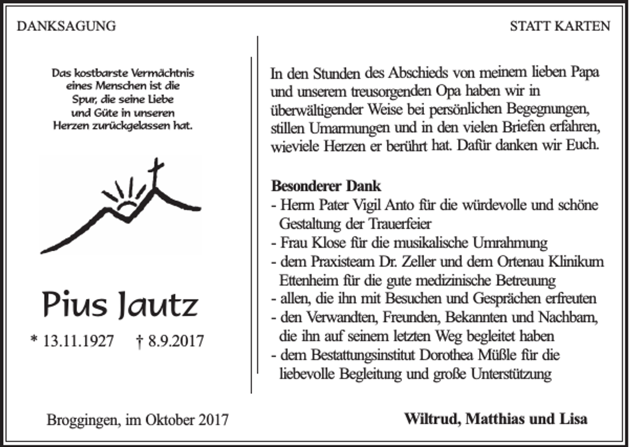 <p>DDANKSAGUNG<br />A N KS A G U N G</p><p>SSTATT<br />T A T T KARTEN<br />K A RT E N</p><p>DDas<br />a s kostbarste<br />k o s tb a r s te Vermächtnis<br />V e r m ä c h tn is<br />eeines<br />in e s Menschen<br />M e n s c h e n i ist<br />s t die<br />die<br />S p u r, die<br />die sseine<br />e in e LLiebe<br />ie b e<br />Spur,<br />u n d Güte<br />G ü te iin<br />n uunseren<br />n s e re n<br />und<br />Herzen<br />H e r z e n zzurückgelassen<br />u r ü c k g e la s s e n hhat.<br />a t.</p><p>PPius<br />i u s Jautz<br />J a ut z<br />** 113.11.1927<br />3 . .1 9 2 7</p><p>†<br />† 88.9.2017<br />.9 .2 0 1 7</p><p>BBroggingen,<br />ro g g in g e n , im<br />im OOktober<br />k to b e r 2017<br />20 1 7</p><p>P ap a<br />ieb en Papa<br />m ein em l lieben<br />vo n meinem<br />A b sch ied s von<br />es Abschieds<br />S tu n d en ddes<br />en Stunden<br />In dden<br />In<br />in<br />w ir in<br />hab en wir<br />O p a haben<br />reu so rg en d en Opa<br />n serem t treusorgenden<br />u n d uunserem<br />und<br />B eg eg n u n g en ,<br />persö n lich en Begegnungen,<br />bei persönlichen<br />W eise bei<br />überwältigender<br />ü b erw ältig en d er Weise<br />rfah ren ,<br />B<br />Briefen<br />ielen riefen eerfahren,<br />en vvielen<br />n d iinn dden<br />U m arm u n g en uund<br />stillen Umarmungen<br />stillen<br />Eu ch .<br />Euch.<br />ir<br />w<br />wir<br />en<br />k<br />dan<br />danken<br />r<br />Dafü<br />Dafür<br />hat.<br />hat.<br />rt<br />h<br />berü<br />Herzen eerr berührt<br />w iev iele Herzen<br />wieviele<br />BBesonderer<br />eso n d erer Dank<br />Da n k<br />-- Herrn<br />Herrn Pater<br />P ater VVigil<br />ig il AAnto<br />n to ffür<br />ü r die<br />die würdevolle<br />wü rd ev o lle und<br />un d sschöne<br />ch ö n e<br />Gestaltung<br />Gestaltu n g dder<br />er Trauerfeier<br />T rau erfeier<br />-- Frau<br />fürr die<br />Frau Klose<br />K lo se fü<br />die musikalische<br />mu sik alisch e Umrahmung<br />Um rah m u n g<br />dem PPraxisteam<br />rax isteam DDr.r. Zeller<br />Zeller und<br />un d ddem<br />em OOrtenau<br />rten au Klinikum<br />K lin ik u m<br />-- dem<br />Ettenheim<br />Etten h eim f für<br />ü r die<br />die gute<br />gu te medizinische<br />med izin isch e Betreuung<br />Betreu u n g<br />-- allen,<br />ihn<br />allen , die<br />die ih<br />n mit<br />m it Besuchen<br />Besu ch en uund<br />n d Gesprächen<br />G esp räch en eerfreuten<br />rfreu ten<br />-- den<br />den Verwandten,<br />V erw an d ten , Freunden,<br />Freu n d en , Bekannten<br />Bek an n ten uund<br />n d Nachbarn,<br />N ach b arn ,<br />die ih<br />n aauf<br />u f seinem<br />sein em l letzten<br />etzten Weg<br />W eg bbegleitet<br />eg leitet haben<br />hab en<br />die<br />ihn<br />dem BBestattungsinstitut<br />estattu n g sin stitu t Dorothea<br />Do ro th ea Müßle<br />Mü ß le fü<br />die<br />-- dem<br />fürr die<br />lieb ev o lle Begleitung<br />Beg leitu n g uund<br />n d ggroße<br />ro ß e Unterstützung<br />Un terstü tzu n g<br />liebevolle<br />WWiltrud,<br />iltr u d , MMatthias<br />a tth ia s uund<br />n d LLisa<br />isa</p>