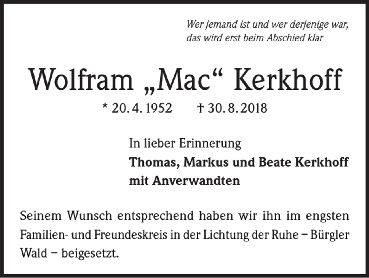 <p>Wer jemand ist und wer derjenige war,<br />das wird erst beim Abschied klar</p><p>Wolfram „Mac“ Kerkhoff<br />* 20. 4. 1952</p><p>† 30. 8. 2018</p><p>In lieber Erinnerung<br />Thomas, Markus und Beate Kerkhoff<br />mit Anverwandten<br />Seinem Wunsch entsprechend haben wir ihn im engsten<br />Familien- und Freundeskreis in der Lichtung der Ruhe – Bürgler<br />Wald – beigesetzt.</p>